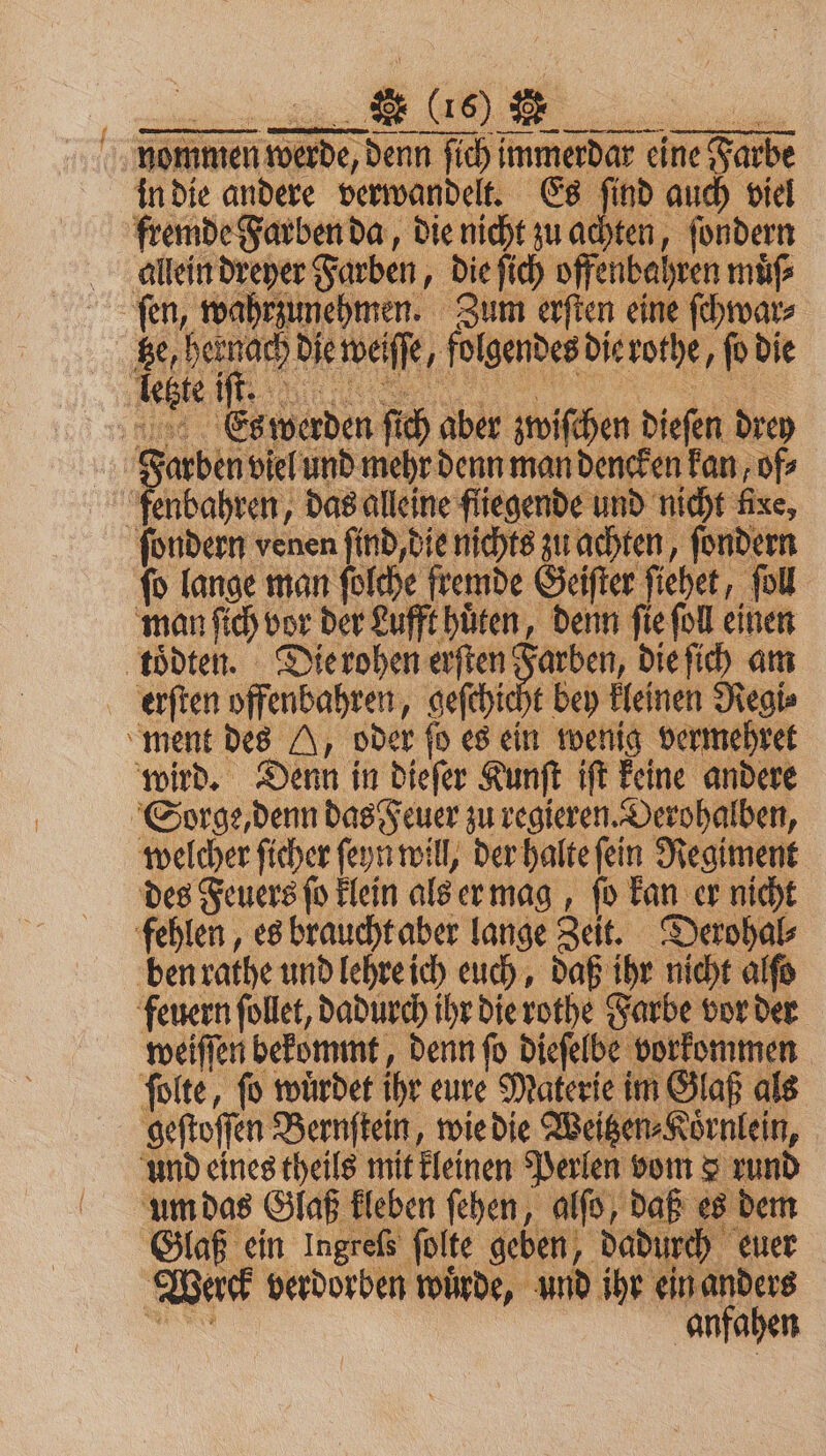nommen werde, denn ſich immerdar eine Farbe in die andere verwandelt. Es ſind auch viel fremde Farben da, die nicht zu achten, ſondern allein dreyer Farben, die ſich offenbahren muͤſ⸗ fen, wahrzunehmen. Zum erſten eine ſchwar⸗ fe, hernach die weſſe, folgendes dierothe, o die e ER ET 3 Es werden ſich aber zwiſchen dieſen drey Farben viel und mehr denn man dencken kan, of⸗ ſenbahren, das alleine fliegende und nicht kee ſondern venen ſind, die nichts zu achten, ſondern fo lange man ſolche fremde Geiſter ſiehet, ſoll man ſich vor der Lufft huͤten, denn ſie ſoll einen toͤdten. Die rohen erſten Farben, die ſich am erſten offenbahren, geſchicht bey kleinen Regi⸗ ment des H, oder ſo es ein wenig vermehret wird. Denn in dieſer Kunſt iſt keine andere Sorge, denn das Feuer zu regieren. Derohalben, welcher ſicher ſeyn will, der halte ſein Regiment des Feuers ſo klein als er mag, ſo kan er nicht fehlen, es braucht aber lange Zeit. Derohal⸗ ben rathe und lehre ich euch, daß ihr nicht alſo feuern ſollet, dadurch ihr die rothe Farbe vor der weiſſen bekommt, denn ſo dieſelbe vorkommen ſolte, fo würdet ihr eure Materie im Glaß als geſtoſſen Bernſtein, wie die Weitzen⸗Koͤrnlein, und eines theils mit kleinen Perlen vom 3 rund umdas Glaß kichen fehen, alſd daß es dem Glaß ein Ingreßs folte geben, dadurch euer Werck verdorben wuͤrde, und ihr ein anders N anfahen
