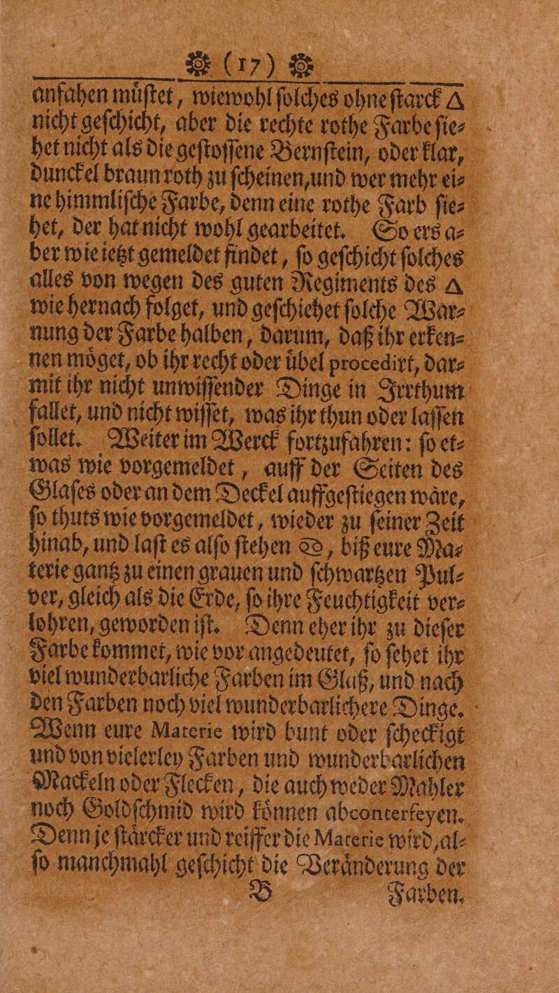 a anfahen muͤſtet, wiewohl ſolches ohne ſtarck A nicht geſchicht, aber die rechte rothe Farbe ſie⸗ het nicht als die geſtoſſene Bernftein, oder klar, dunckel braun roth zu ſcheinen, und wer mehr eis ne himmliſche Farbe, denn eine rothe Farb ſie⸗ het, der hat nicht wohl gearbeitet. So ers a⸗ ber wie ietzt gemeldet findet, ſo geſchicht ſolches alles von wegen des guten Regiments des A wie hernach folget, und geſchiehet ſolche War⸗ nung der Farbe halben, darum, daß ihr erken⸗ nen möget, ob ihr recht oder übel procedirt, dar⸗ mit ihr nicht unwiſſender Dinge in Irrthum fallet, und nicht wiſſet, was ihr thun oder laſſen ſollet. Weiter im Werck forgufahren: ſo et⸗ was wie vorgemeldet, auff der Seiten des Glaſes oder an dem Deckel auffgeſtiegen ware, ſo thuts wie vorgemeldet, wieder zu ſeiner Zeit hinab, und laſt es alſo ſtehen D, biß eure Ma⸗ kerie gantz zu einen grauen und ſchwartzen Pul⸗ ver, gleich als die Erde, ſo ihre Feuchtigkeit ver⸗ lohren, geworden iſt. Denn eher ihr zu dieſer Farbe kommet, wie vor angedeutet, ſo ſehet ihr viel wunderbarliche Farben im Glaß, und nach den Farben noch viel wunderbarlichere Dinge. Wenn eure Materie wird bunt oder ſcheckigt und von vielerley Farben und wunderbarlichen Mackeln oder Flecken, die auch weder Mahler noch Goldſchmid wird koͤnnen abconterteyen. Denn je ſtaͤrcker und reiffer die Materie wird al⸗ ſo manchmahl geſchicht die Veränderung der „ %%% ũ Ui—i!!. Sarb,