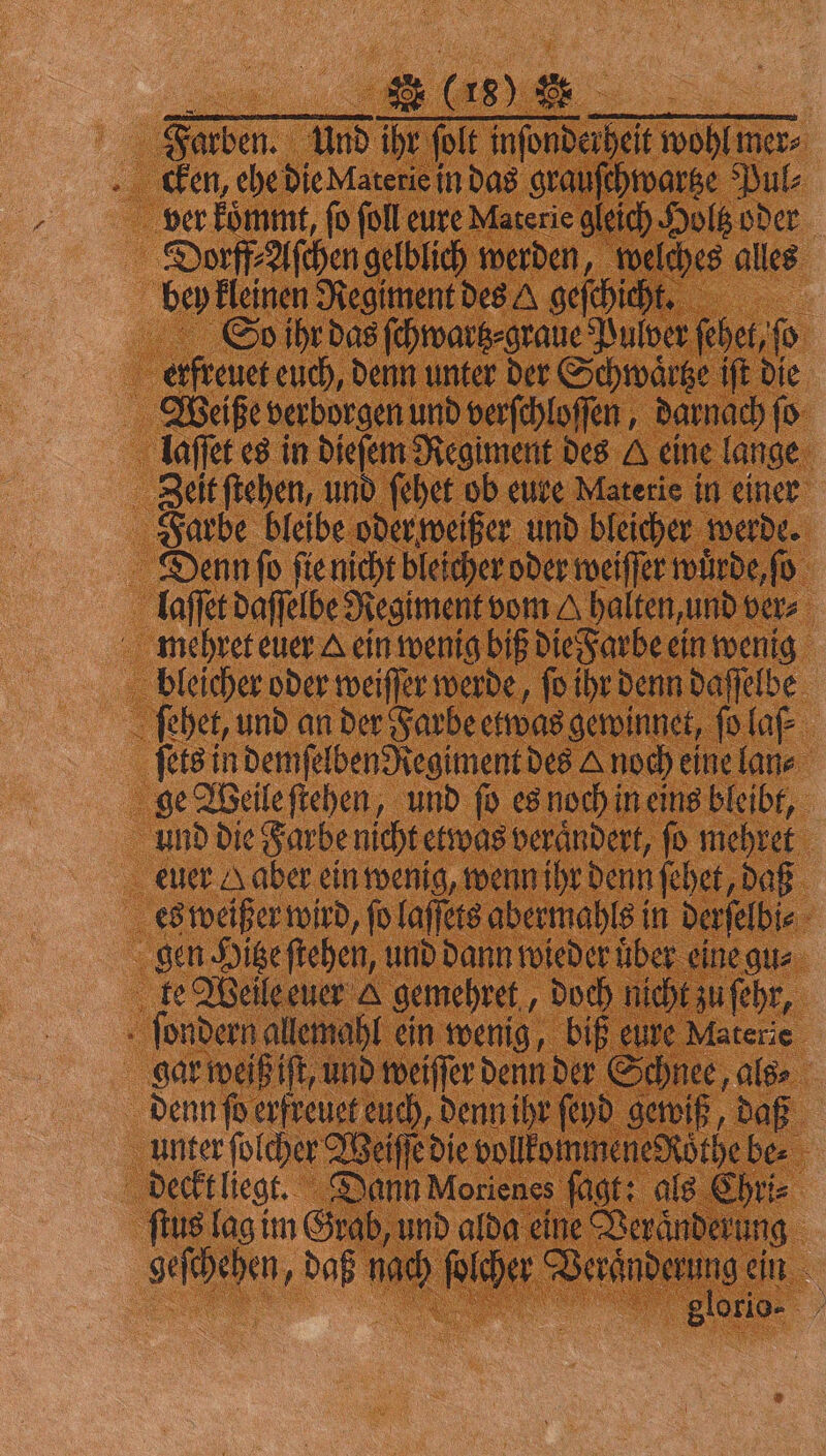 Farben. Und ihr ſolt inſonderheit wohl mer⸗ cken, ehe die Materie in das grauſchwartze Pul⸗ ver koͤmmt, ſo ſoll eure Materie gleich Holtz oder Dorff⸗Aſchen gelblich werden, welches alles bey kleinen Regiment des U geſchichkt. So ihr das ſchwartz⸗graue Pulver ſehet, ſo erfreuet euch, denn unter der Schwaͤttze iſt die Weiße verborgen und verſchloſſen, darnach fo laſſet es in dieſem Regiment des A eine lange Zeit ſtehen, und ſehet ob eure Materie in einer Farbe bleibe oder weißer und bleicher werde. Denn ſo ſie nicht bleicher oder weiſſer wuͤrde, ſo laſſet daſſelbe Regiment vom A halten, und ver⸗ mehret euer A ein wenig biß die Farbe ein wenig bleicher oder weiſſer werde, ſo ihr denn daſſelbe ſehet, und an der Farbe etwas gewinnet, ſo laſ⸗ ſets in demſelben Regiment des & noch eine lan⸗ ge Weile ſtehen, und ſo es noch in eins bleibt, und die Farbe nicht etwas veraͤndert, ſo mehret euer Haber ein wenig, wenn ihr denn ſehet, daß es weißer wird, ſo laſſets abermahls in derſelbi⸗ gen Hitze ſtehen, und dann wieder über eine gu⸗ le Weile euer & gemehret, doch nicht zu ſehr, ſondern allemahl ein wenig, biß eure Materie gar weiß iſt, und weiſſer denn der Schnee, als⸗ denn ſo erfreuet euch, denn ihr ſeyd gewiß, daß unter ſolcher Weiſſe die vollkommene ddoͤthe be⸗ deckt liegt. Dann Morienes fügt: als Chri⸗ ſtus lag im Grab, und alda eine Veränderung geſchehen, daß nach ſolcher Veraͤnderung ein *