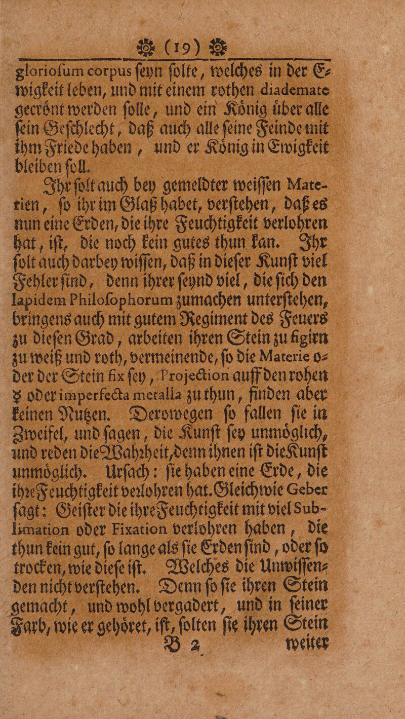 62 glorioſum corpus ſeyn ſolte, welches in der E⸗ wigkeit leben, und mit einem rothen diademate gecrönt werden ſolle, und ein König uͤber alle ſein Geſchlecht, daß auch alle ſeine Feinde mit ihm Friede haben, und er Königin Ewigkeit bleiben ſoll. 9 5 = Ihr ſolt auch bey gemeldter weiſſen Mate- tien, ſo ihr im Glaß habet, verſtehen, daß es nun eine Erden, die ihre Feuchtigkeit verlohren hat, iſt, die noch kein gutes thun kan. Ihr ſolt auch darbey wiſſen, daß in dieſer Kunſt viel Fehler ſind, denn ihrer ſeynd viel, die ſich den lapidem Philoſophorum zumachen unterſtehen, bringens auch mit gutem Regiment des Feuers zu dieſen Grad, arbeiten ihren Stein zu igirn zu weiß und roth, vermeinende, ſo die Materie o⸗ der der Stein fix ſey, Projection auff den rohen x oder imperlecta metalla zu thun, finden aber keinen Nutzen. Derowegen ſo fallen ſie in Zweifel, und ſagen, die Kunſt ſey unmoͤglich, und reden die Wahꝛheit, denn ihnen iſt die Kunſt unmöglich. Urſach: ſie haben eine Erde, die ihꝛe Feuchtigkeit veꝛlohren hat. Gleichwie Geber fagt: Geiſter die ihre Feuchtigkeit mit viel Sub · limation oder Fixation verlohren haben, die thun kein gut, fo lange als fie Erden ſind, oder ſo trocken, wie dieſe iſt. Welches die Unwiſſen⸗ den nicht verſtehen. Denn ſo ſie ihren Stein gemacht, und wohl vergadert, und in ſeiner Farb, wie er gehoͤret, iſt, ſolten fig. Ihren Stein