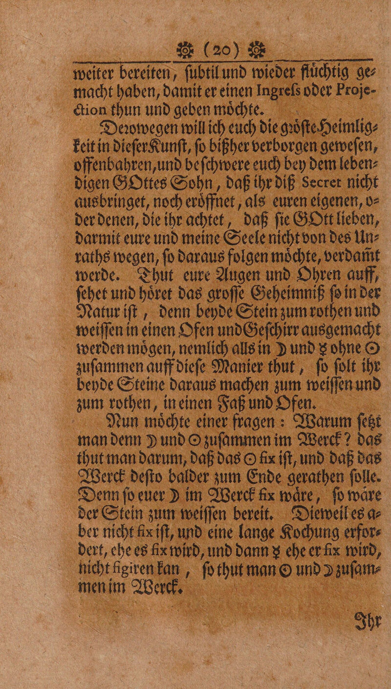 VV weiter bereiten, ſubtil und wieder fluͤchtig ges macht haben, damit er einen Ingrels oder Proje- ction thun und geben moͤchtee. Deꝛowegen will ich euch die gꝛoͤſte Heimlig⸗ keit in dieſer Kunſt, fo bißher verborgen geweſen, offenbahren, und beſchwere euch bey dem leben⸗ digen GOttes Sohn, daß ihr diß Secret nicht ausbringet, noch eroͤffnet, als euren eigenen, o⸗ der denen, die ihr achtet, daß ſie GOtt lieben, darmit eure und meine Seele nicht von des Un⸗ raths wegen, fo daraus folgen möchte, verdamt werde. Thut eure Augen und Ohren auff, ſehet und hoͤret das groſſe Geheimniß N in der Natur iſt, denn beyde Stein zum rothen und weiſſen in einen Ofen und Geſchirr ausgemacht werden mögen, nemlich alls in d und s ohne © zuſammen auff dieſe Manier thut, ſo ſolt ihr beyde Steine daraus machen zum weiſſen und zum rothen, in einen Faß und OPfe. Nun moͤchte einer fragen: Warum ſetzt man denn J und Ozuſammen im Werck? das thut man darum, daß das O fix iſt, und daß das Werck deſto balder zum Ende gerathen ſolle. Denn ſo euer Jim Werck ax ware, ſo ware der Stein zum weiſſen bereit. Dieweil es a⸗ ber nicht fix iſt, und eine lange Kochung erfor⸗ dert, ehe es lic wird, und dann z ehe er lx wird, nicht lgiren kan, ſo thut man O und Dzuſam⸗ x men im Werck. gr