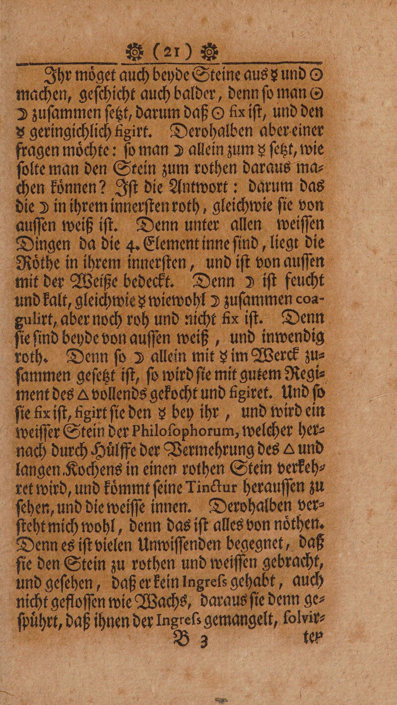 Ihr moͤget auch beyde Steine aus x und © machen, geſchicht auch balder, denn ſo man G D zuſammen ſetzt, darum daß O kx iſt, und den x geringichlich Agirt. Derohalben aber einer fragen möchte: ſo man allein zum x ſetzt, wie ſolte man den Stein zum rothen daraus ma⸗ chen koͤnnen? Iſt die Antwort: darum das die Y in ihrem innerſten roth, gleichwie fie von auſſen weiß iſt. Denn unter allen weiſſen Dingen da die 4. Element inne ſind, liegt die Roͤthe in ihrem innerſten, und iſt von auſſen mit der Weiße bedeckt. Denn iſt feucht und kalt, gleichwie z wiewohl v zuſammen coa- gulirt, aber noch roh und nicht Aix if. Denn ſie ſind beyde von auſſen weiß, und inwendig roth. Denn ſo D allein mit v im Werck zus ſammen geſetzt iſt, ſo wird ſie mit gutem Regi⸗ ment des A vollends gekocht und figiret. Und ſo fie fix iſt, figirt ſie den x bey ihr, und wird ein weiſſer Stein der Philofophorum, welcher her⸗ nach durch Huͤlffe der Vermehrung des und langen Kochens in einen rothen Stein verkeh⸗ ret wird, und koͤmmt ſeine Tinctur herauſſen zu ſehen, und die weiſſe innen. Derohalben ver⸗ ſteht mich wohl, denn das iſt alles von noͤthen. Denn es iſt vielen Unwiſſenden begegnet, daß ſie den Stein zu rothen und weiſſen gebracht, und geſehen, daß er kein ingreſs gehabt, auch nicht gefloſſen wie Wachs, daraus ſie denn ge⸗ ſpuͤhrt, daß ihnen der Ingrefs gemangelt, ſolvir⸗ 5 B 3 teb