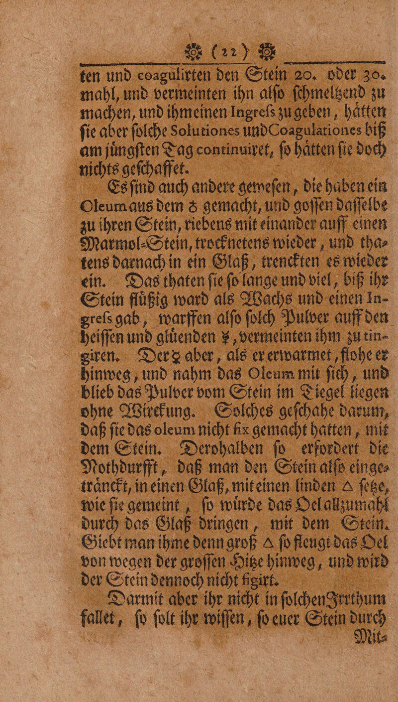ten und coaguligten | den Stein 20. oder 30. mahl, und vermeinten ihn alſo ſchmeltzend zu machen, und ihmeinen Ingrefs zu geben, haͤtten ſie aber ſolche Solutiones und Coagulationes biß am juͤngſten Tag continuiret, ſo hätten fie doch nichts geſchaffet. Es ſind auch andere geweſen, die haben ein 5 Oleum aus dem 5 gemacht, und goſſen daſſelbe zu ihren Stein, riebens mit einander auff einen Marmol⸗Stein, trocknetens wieder, und tha⸗ tens darnach in ein Glaß, trenckten es wieder ein. Das thaten ſie ſo lange und viel, biß ihr Stein flüßig ward als Wachs und einen In- greſs gab, warffen alſo ſolch Pulver auff den heiſſen und gluͤenden „ vermeinten ihm zu tin⸗ giren. Der aber, als er erwarmet, flohe er hinweg, und nahm das Oleum mit ſich, und blieb das Pulver vom Stein im Diegel liegen ohne Wirekung. Solches geſchahe darum, daß ſie das oleum nicht fix gemacht hatten, mit dem Stein. Derohalben ſo erfordert die Nothdurfft, daß man den Stein alſs einge⸗ traͤnckt, in einen Glaß, mit einen linden e ſetze, wie ſie gemeint, ſo wuͤrde das Oel allzumahl durch das Glaß dringen, mit dem Stein. Giebt man ihme denn groß A fo fleugt das Oel von wegen der groſſen Hitze hinweg . und wird der teln denoch nicht igirt. Darmit aber ihr nicht in fotchengerthum | fo et, ſo ſolt ihr wiſſen, ſo euer Stein 9 15