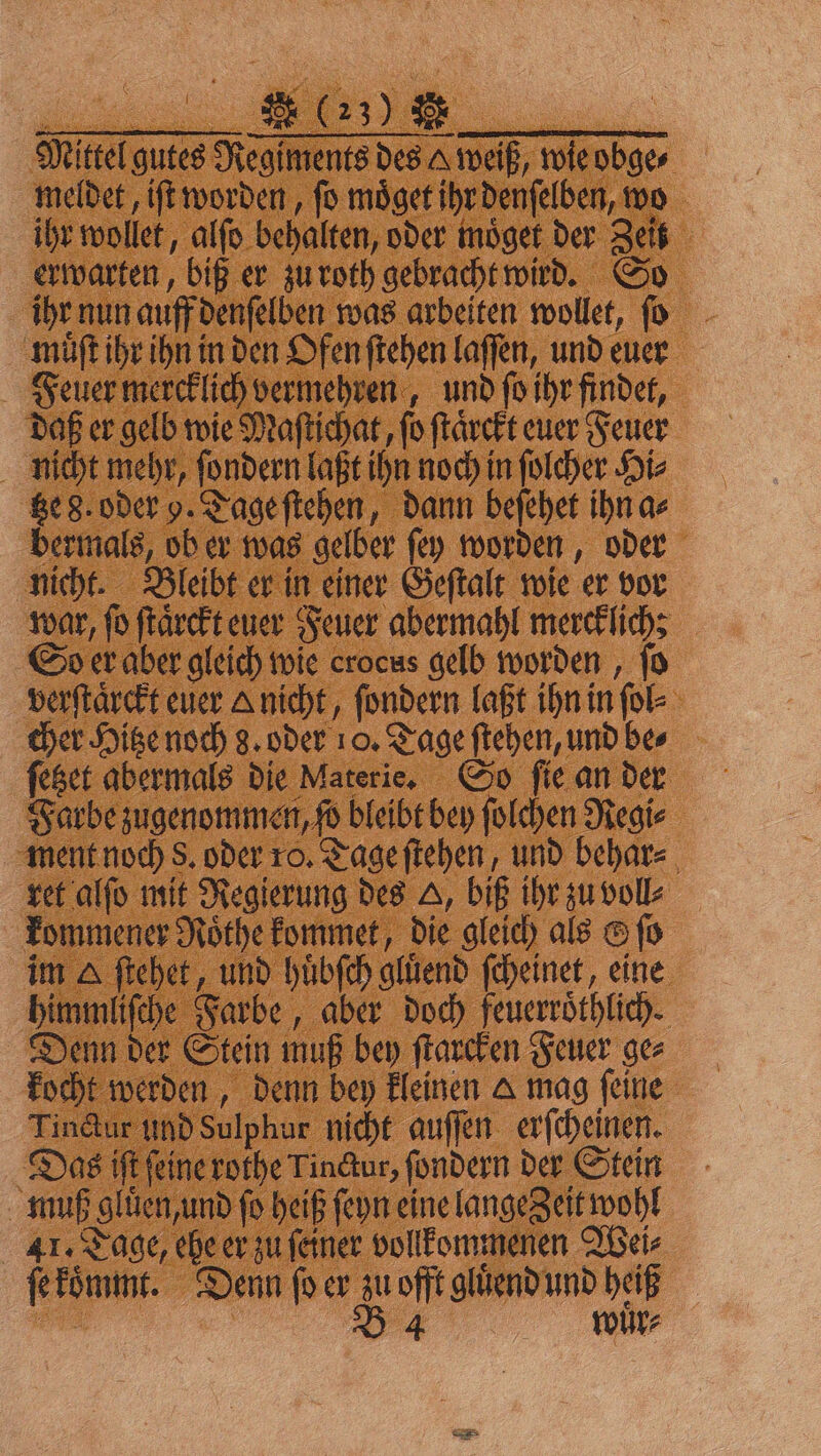 FFC Mittel gutes Regiments des A weiß, wie obge⸗ meldet, iſt worden, fo moͤget ihr denſelben, wo ihr wollet, alſo behalten, oder moͤget der Zeit erwarten, biß er zu roth gebracht wird. So ihr nun auff denſelben was arbeiten wollet, ſo muͤſt ihr ihn in den Ofen ſtehen laſſen, und euer Feuer mercklich vermehren, und ſo ihr findet, daß er gelb wie Maſtichat, ſo ſtaͤrckt euer Feuer nicht mehr, ſondern laßt ihn noch in ſolcher Hi⸗ tze 8. oder 9. Tage ſtehen, dann beſehet ihn a⸗ bermals, ob er was gelber ſey worden, oder nicht. Bleibt er in einer Geſtalt wie er vor war, ſo ſtaͤrckt euer Feuer abermahl merck lich: So er aber gleich wie crocus gelb worden, fo verſtaͤrckt euer A nicht, ſondern laßt ihn in ſol⸗ cher Hitze noch 8. oder 10. Tage ſtehen, und be⸗ ſetzet abermals die Materie. So ſie an der Farbe zugenommen, ſo bleibt bey ſolchen Regi⸗ ment noch S. oder ro. Tage ſtehen, und behar⸗ ret alſo mit Regierung des A, biß ihr zu voll⸗ kommener Roͤthe kommet, die gleich als © ſo im A ſtehet, und huͤbſch gluͤend ſcheinet, eine himmliſche Farbe, aber doch feuerroͤthlich. Denn der Stein muß bey ſtarcken Feuer ge⸗ kocht werden, denn bey kleinen A mag ſeine Tinctur und Sulphur nicht auſſen erſcheinen. Das iſt ſeine rothe Tinctur, fondern der Stein muß gluͤen, und fo heiß ſeyn eine lange Zeit wohl 41. Tage, ehe er zu ſeiner vollkommenen Wei⸗ ſe koͤmmt. Denn ſo er zu offt gluͤend und heiß a B 4 wuͤr⸗