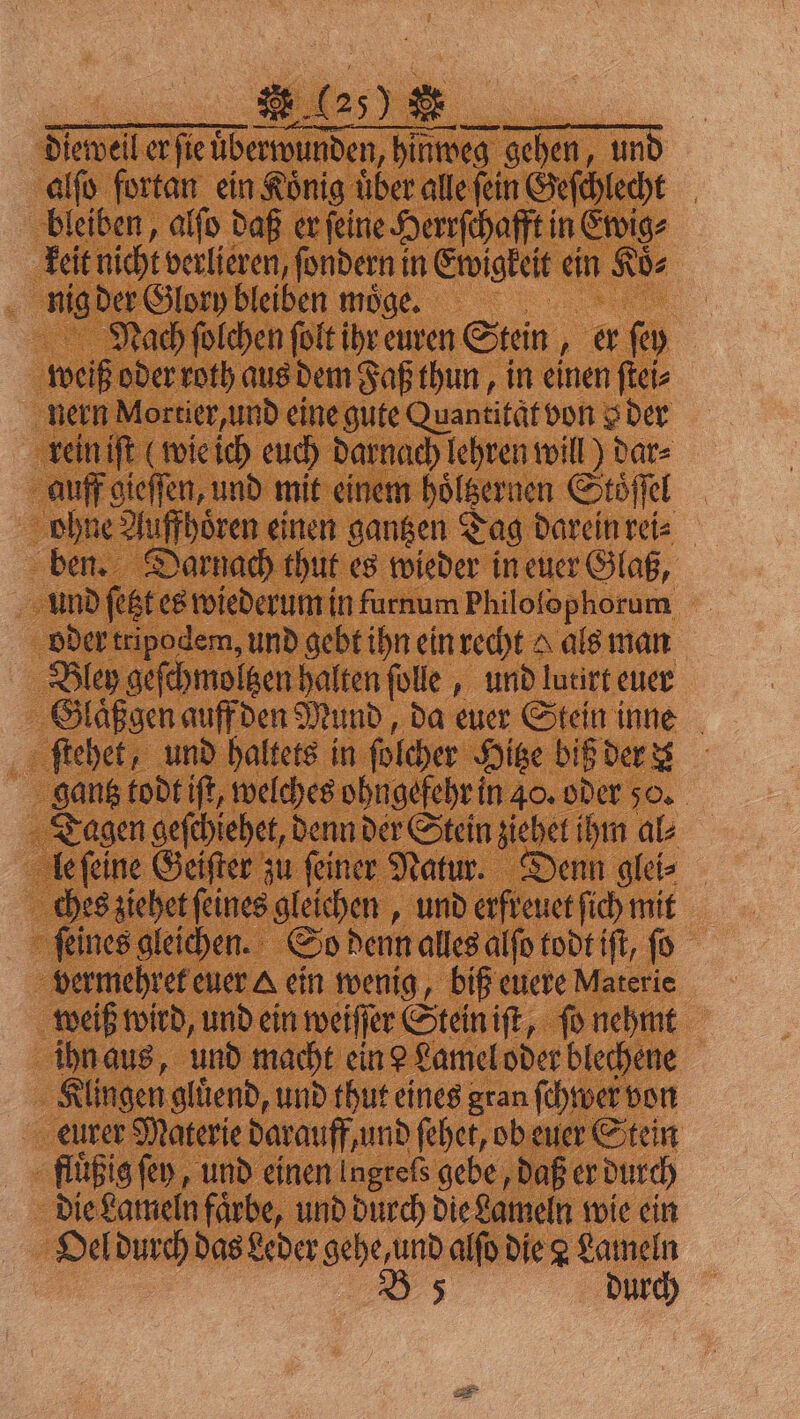 ; * CIDE FR diewell er ſie überwunden, hinweg gehen, und alſo fortan ein Koͤnig uͤber alle ſein Geſchlecht bleiben, alſo daß er ſeine Herrſchafft in Ewig⸗ keit nicht verlieren, ſondern in Ewigkeit ein Koͤ⸗ nig der Glory bleiben moͤge. Nach ſolchen ſolt ihr euren Stein, er ſey weiß oder roth aus dem Faß thun, in einen ſtei⸗ nern Mortier, und eine gute Quantitqt von o der rein iſt (wie ich euch darnach lehren will) dar⸗ auff gieſſen, und mit einem hoͤltzernen Stoͤſſel ohne Auffhoͤren einen gantzen Tag darein rei⸗ ben. Darnach thut es wieder in euer Glaß, und ſetzt es wiederum in furnum Philolophorum oder tripodem, und gebt ihn ein recht als man Bley geſchmoltzen halten ſolle, und lutirt euer Glaͤßgen auff den Mund, da euer Stein inne ſtehet, und haltets in ſolcher Hitze biß der gantz todt iſt, welches ohngefehr in 40. oder 50. Tagen geſchiehet, denn der Stein ziehet ihm al⸗ le ſeine Geiſter zu feiner Natur. Denn glei⸗ ches ziehet feines gleichen, und erfreuet ſich mit ſeines gleichen. So denn alles alſo todt iſt, ſo vermehret euer &amp; ein wenig, biß euere Materie weiß wird, und ein weiſſer Stein iſt, ſo nehmt ihn aus, und macht ein? Lamel oder blechene Klingen gluͤend, und thut eines gran ſchwer von eurer Materie darauff, und ſehet, ob euer Stein fluͤßig ſey, und einen Ingrefs gebe, daß er durch die Lameln faͤrbe, und durch die Lameln wie ein Oel durch das Leder gehe, und alſo die 2 Lameln B 5 durch