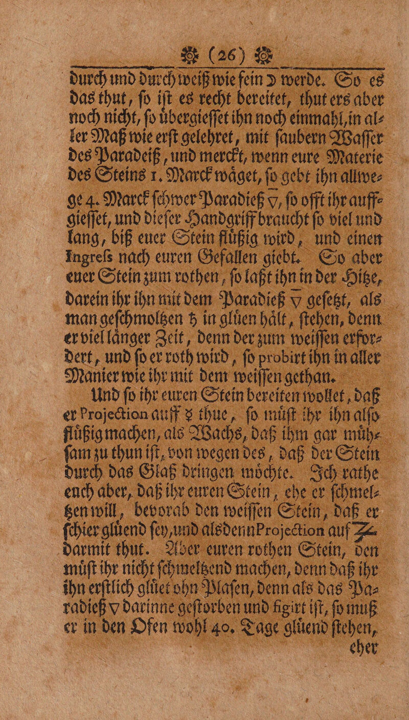 durch und durch weiß wie fein d werde. So es das thut, fo iſt es recht bereitet, thut ers aber noch nicht, ſo uͤbergieſſet ihn noch einmahl, in al⸗ ler Maß wie erſt gelehret, mit ſaubern Waſſer des Paradeiß, und merckt, wenn eure Materie des Steins 1. Marck waͤget, ſo gebt ihn allwe⸗ ge 4. Marck ſchwer Paradieß Y, ſo offt ihr auff⸗ gieſſet, und dieſer Handgriff braucht ſo viel und lang, biß euer Stein fluͤßig wird, und einen Ingreſs nach euren Gefallen giebt. So aber euer Stein zum rothen, ſo laßt ihn in der Hitze, darein ihr ihn mit dem Paradieß » geſetzt, als man geſchmoltzen z in gluͤen hält, ſtehen, denn er viel laͤnger Zeit, denn der zum weiſſen erfor: _ dert, und ſo er roth wird, ſo probirt ihn in aller Manier wie ihr mit dem weiſſen gethan. Und fo ihr euren Stein bereiten wollet, daß er Projection auff 3 thue, fo muͤſt ihr ihn alſo fluͤßig machen, als Wachs, daß ihm gar muͤh⸗ ſam zu thun iſt, von wegen des, daß der Stein durch das Glaß dringen moͤchte. Ich rathe euch aber, daß ihr euren Stein, ehe er ſchmel⸗ tzen will, bevorab den weiſſen Stein, daß er ſchier glůend fey, und alsdennProjedtion auf Z&amp; darmit thut. Aber euren rothen Stein, den muͤſt ihr nicht ſchmeltzend machen, denn daß ihr ihn erſtlich gluͤet ohn Plaſen, denn als das Pa⸗ radieß v darinne geſtorben und Aigirt iſt, ſo muß er in den Ofen wohl 40. Tage gluͤend a