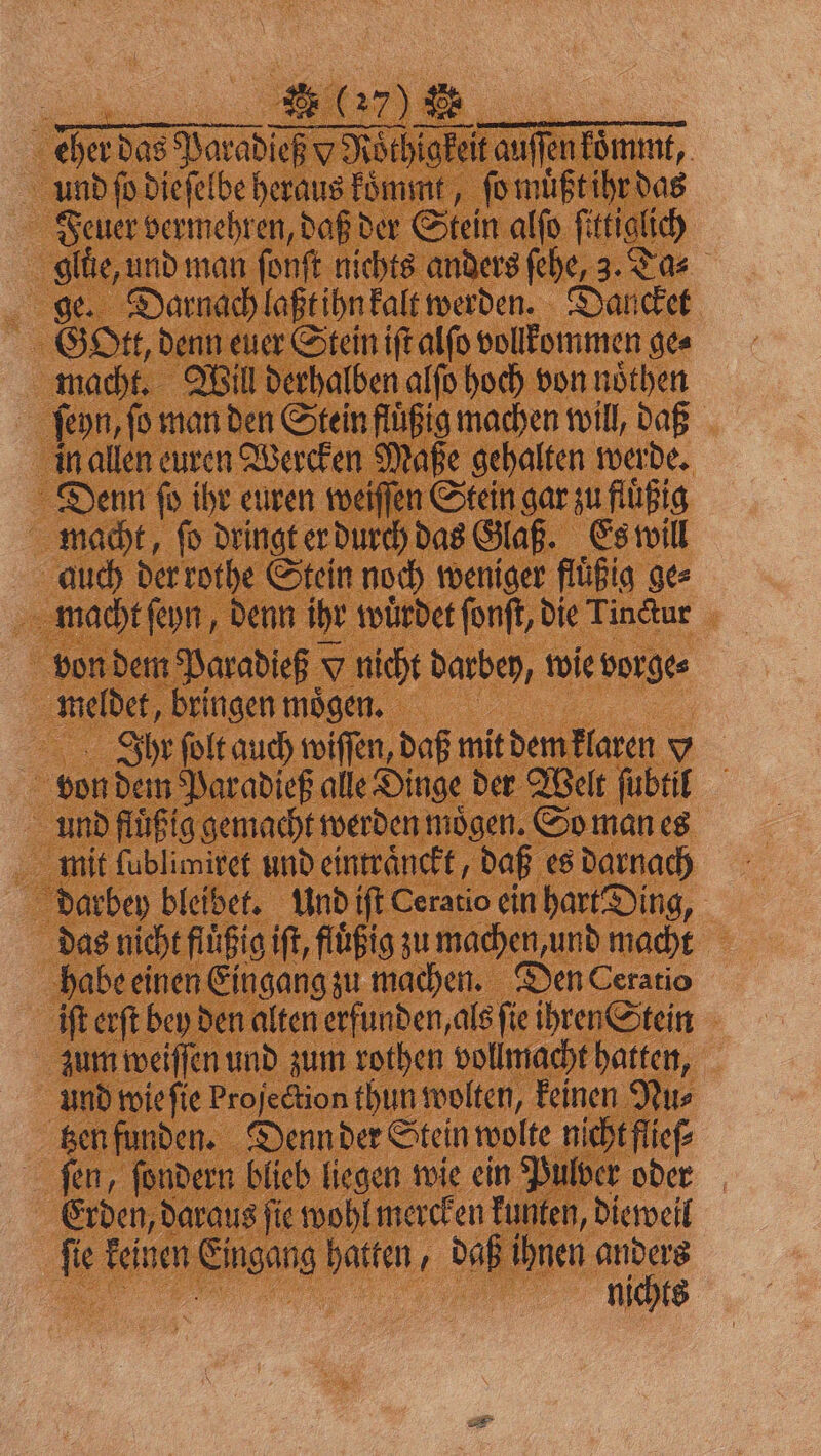SR E27) eher das Paradieß v Roͤthigkeit auſſen koͤmmt, und fo dieſelbe heraus koͤmmt, ſo muͤßt ihr das Feuer vermehren, daß der Stein alſo ſittiglich glue, und man ſonſt nichts anders fehe, 3. Ta⸗ ge. Darnach laßt ihn kalt werden. Dancket Gott, denn euer Stein iſt alſo vollkommen ges macht. Will derhalben alſo hoch von noͤthen ſeyn, fo man den Stein fluͤßig machen will, daß in allen euren Wercken Maße gehalten werde. Denn fo ihr euren weiſſen Stein gar zu fluͤßig macht, ſo dringt er durch das Glaß. Es will auch der rothe Stein noch weniger fluͤßig ge⸗ macht ſeyn, denn ihr würdet ſonſt, die Tindtur von dem Paradieß v nicht darbey, wie vorge⸗ meldet, bringen moͤgen. Ihr ſolt auch wiſſen, daß mit dem klaren x von dem Paradieß alle Dinge der Welt ſubtil und fluͤßig gemacht werden moͤgen. So man es mit ſublimiret und eintraͤnckt, daß es darnach darbey bleibet. Und iſt Ceratio ein hart Ding, das nicht fluͤßig iſt, fluͤßig zu machen, und macht habe einen Eingang zu machen. Den Ceratio ift erſt bey den alten erfunden, als ſie ihren Stein zum weiſſen und zum rothen vollmacht hatten, und wie ſie Projection thun wolten, keinen Nu⸗ tzen funden. Denn der Stein wolte nicht flieſ⸗ ſen, ſondern blieb liegen wie ein Pulver oder Erden, daraus ſie wohl mercken kunten, dieweil ſie keinen Eingang hatten, daß ihnen anders N | nichts