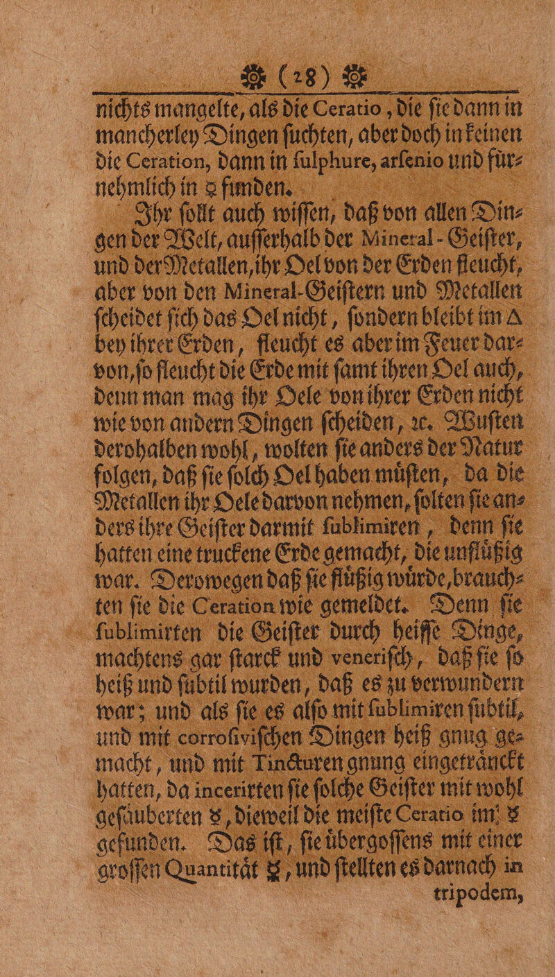 nichts mangelte, als die Ceratio die fiedannin mancherley Dingen ſuchten, aber doch in keinen die Ceration, dann in ſulphure, arſenio und fuͤr⸗ nehmlich in &amp; finden Ihr ſollt auch wiſſen, daß von allen Din⸗ gen der Welt, auſſerhalb der Mineral- Geiſter, und der Metallen, ihr Oel von der Erden fleucht, aber von den Mineral-Geiſtern und Metallen ſcheidet ſich das Oel nicht, ſondern bleibt im &amp; bey ihrer Erden, fleucht es aber im Feuer dar⸗ von, ſo fleucht die Erde mit ſamt ihren Oel auch, denn man mag ihr Oele von ihrer Erden nicht wie von andern Dingen ſcheiden, ze. Wuſten derohalben wohl, wolten ſie anders der Natur folgen, daß ſie ſolch Oel haben muͤſten, da die Metallen ihr Oele darvon nehmen, ſolten ſie an⸗ ders ihre Geiſter darmit ſublimiren, denn fie hatten eine truckene Erde gemacht, die unfluͤßig war. Derowegen daß ſie fluͤßig wuͤrde, brauch⸗ ten ſie die Ceration wie gemeldet. Denn ſie ſublimirten die Geiſter durch heiſſe Dinge, machtens gar ſtarck und veneriſch, daß ſie ſo heiß und ſubtil wurden, daß es zu verwundern war; und als fie es alſo mit ſublimiren ſubtil, und mit corroſiviſchen Dingen heiß gnug ge⸗ macht, und mit Tincturen gnung eingetraͤuckt hatten, da incerirten fie folche Geifter it wohl gefäuberten . Dietveil die meifte Ceratio im! $ gefunden. Das iſt, ſie uͤbergoſſens mit einer groſſen Quantitat F, und ſtellten es darnach in tripodem,