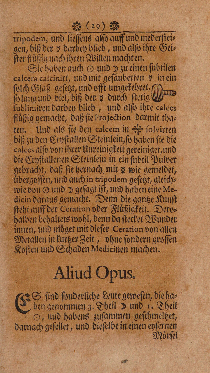 tripodem, und lieſſens alſo auff und niederſtei⸗ gen, biß der v darbey blieb, und alſo ihre Gei⸗ ſter fluͤßig nach ihren Willen machten. Sie haben auch O und » zu einen ſubtilen calcem calcinirt, und mit geſaͤuberten $ in ein ſolch Glaß geſetzt, und offt umgekehret (TT ſo lang und viel, biß der s durch ſtetig | lublimiren darbey blieb, und alſo ihre calces fluͤßig gemacht, daß ſie Projection darmit tha⸗ ten. Und als fie den calcem in E folvirten biß zu den Cryſtallen Steinlein, ſo haben ſie die calces alſo von ihrer Unreinigkeit gereiniget, und die Cryſtallenen Steinlein in ein ſubtil Pulver gebracht, daß fie hernach mit 3 wie gemeldet, uͤbergoſſen, und auch in tripodem geſetzt, gleich⸗ wie von O und 2 geſagt iſt, und haben eine Me- dicin daraus gemacht. Denn die gantze Kunſt ſteht auff der Ceration oder Fluͤßigkeit. Dero⸗ halben behaltets wohl, denn da ſtecket Wunder innen, und moͤget mit dieſer Ceration bon allen Metallen in kurtzer Zeit, ohne ſondern groſſen Koſten und Schaden Medicinen machen. Aliud Opus. 5 S ſind ſonderliche Leute geweſen, die ha⸗ ben genommen 3. Theil 2 und 1. Theil , uud habens zuſammen geſchmeltzet, darnach gefeilet, und dieſelbe in einen eyſernen | %%% N *