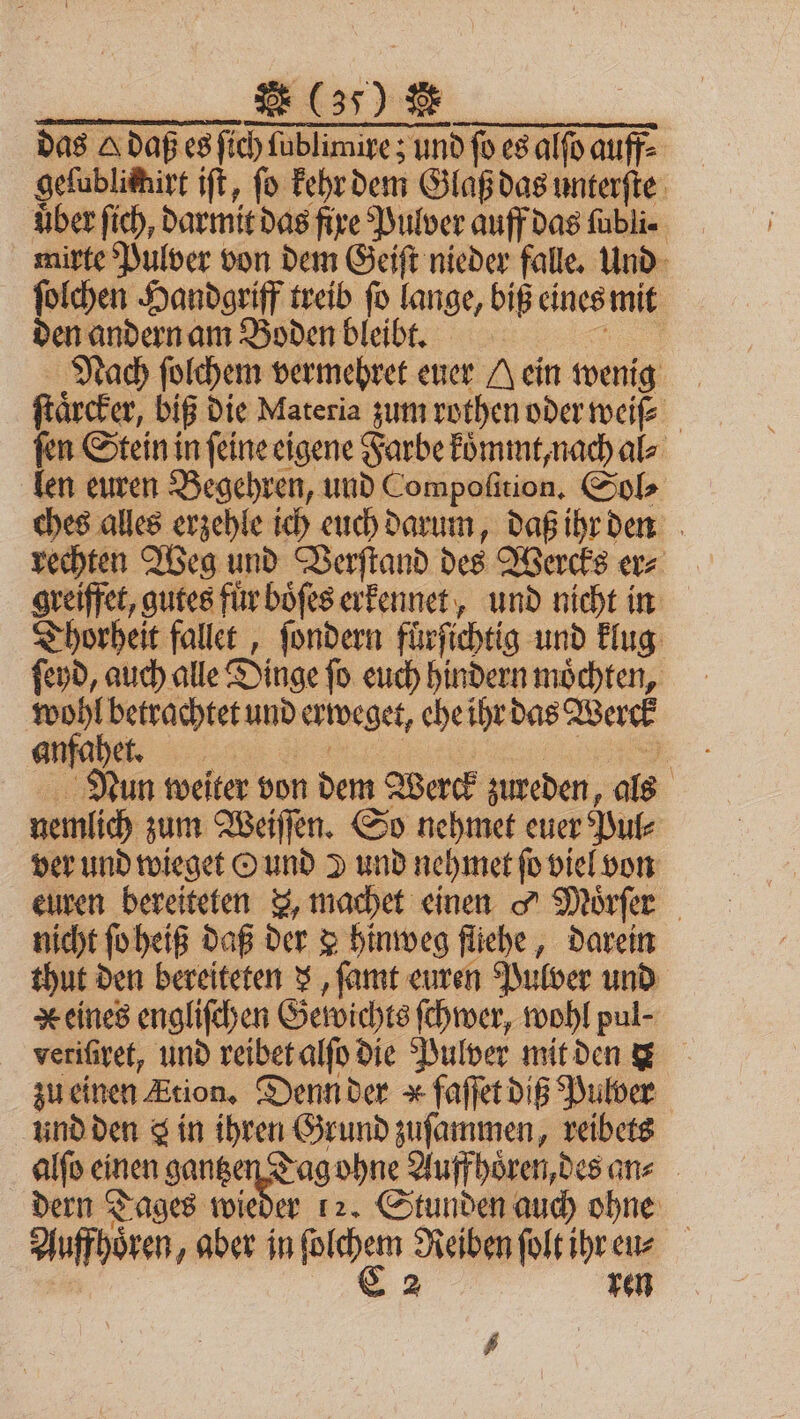 * (37) * | das A daß es ſich ſublimire; und ſo es alſo auff⸗ geſublimirt iſt, fo kehr dem Glaß das unterſte uber ſich, darmit das fire Pulver auff das ſubli⸗ mirte Pulver von dem Geiſt nieder falle. Und ſolchen Handgriff treib ſo lange, biß eines mit den andern am Boden bleibt. 1 Nach ſolchem vermehret euer A ein wenig ſtaͤrcker, biß die Materia zum rothen oder weiß fen Stein in ſeine eigene Farbe koͤmmt, nach al⸗ len euren Begehren, und Compoſition. Sol⸗ ches alles erzehle ich euch darum, daß ihr den rechten Weg und Verſtand des Wercks er⸗ greiffet, gutes für böfes erkennet, und nicht in Thorheit fallet, ſondern fürfichtig und klug ſeyd, auch alle Dinge ſo euch hindern moͤchten, wohl betrachtet und erweget, ehe ihr das Werck anfahet. 1 N Nun weiter von dem Werck zureden, als nemlich zum Weiſſen. So nehmet euer Pul⸗ ver und wieget O und d und nehmet ſo viel von euren bereiteten &amp;, machet einen 9 Moͤrſer nicht ſo heiß daß der &amp; hinweg fliehe, darein thut den bereiteten x, ſamt euren Pulver und Keines engliſchen Gewichts ſchwer, wohl pul- veriſiret, und reibet alſo die Pulver mit den x zu einen Etion. Denn der * faſſet diß Pulver und den a in ihren Grund zuſammen, reibets alſo einen gantzen Tag ohne Auff hoͤren, des an⸗ dern Tages wieder 12. Stunden auch ohne Auffhoͤren, aber in * Reiben ſolt ihr eu⸗ E 2 ren