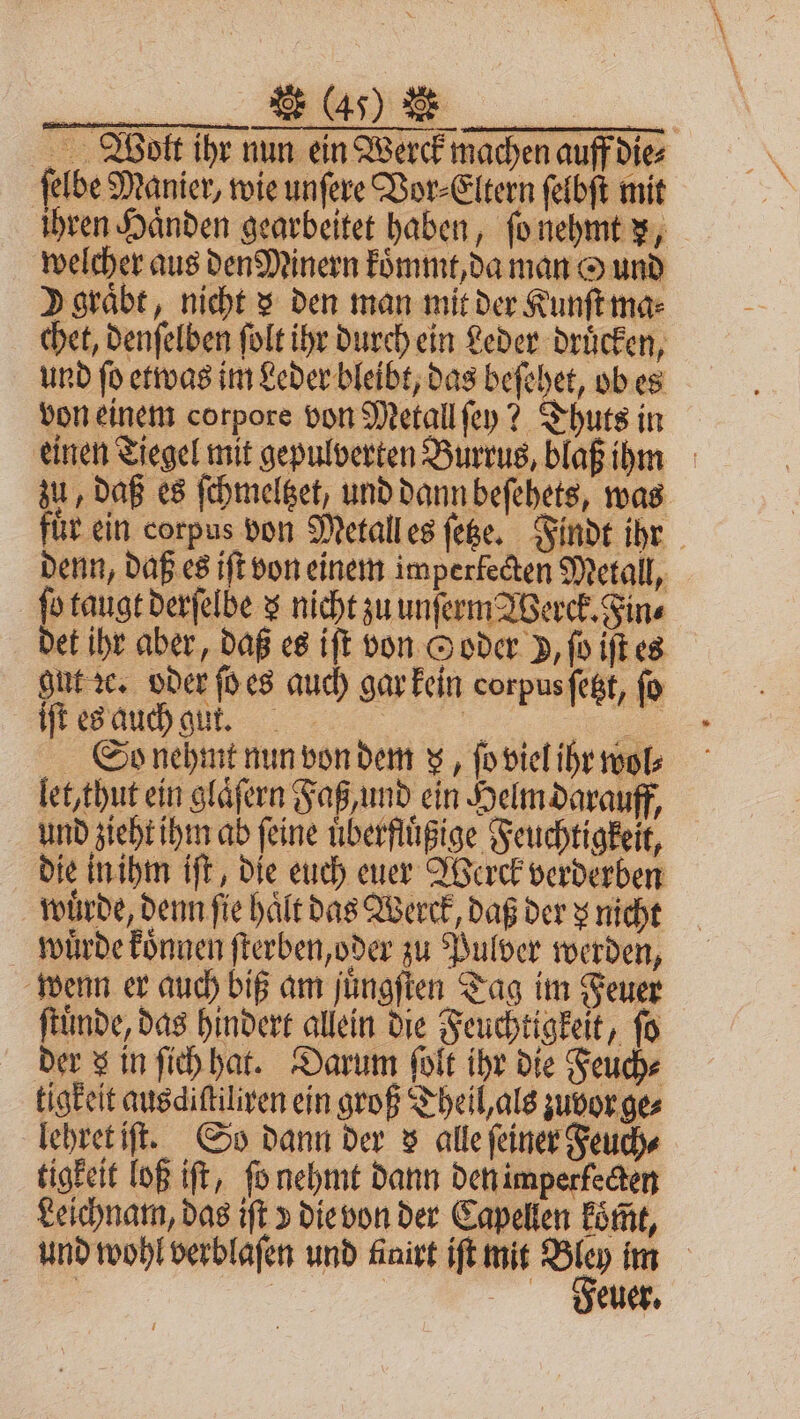 u [en Bott ihr nun ein Werck machen auff dies ſelbe Manier, wie unſere Vor⸗Eltern ſelbſt mit ihren Händen gearbeitet haben, ſo nehmt x, welcher aus den Minern koͤmmt, da man O und V graͤbt, nicht x den man mit der Kunſt ma⸗ chet, denſelben ſolt ihr durch ein Leder drücken, und ſo etwas im Leder bleibt, das beſehet, ob es von einem corpore von Metall ſey? Thuts in einen Tiegel mit gepulverten Burrus, blaß ihm zu, daß es ſchmeltzet, und dann beſehets, was für ein corpus von Metall es ſetze. Finde ihr denn, daß es iſt von einem imperfecten Metall, ſo taugt derſelbe 3 nicht zu unſerm Werck. Fine det ihr aber, daß es iſt von © oder P, ſo iſt es gut ꝛc. oder ſo es auch gar kein corpus ſetzt, fo iſt es auch gut. en ie So nehmt nun von dem z, ſo viel ihr wol⸗ let, thut ein glaͤſern Faß, und ein Helm darauff, und zieht ihm ab ſeine uͤberfluͤßige Feuchtigkeit, die in ihm iſt, die euch euer Werck verderben wuͤrde, denn fie haͤlt das Werck, daß der z nicht wuͤrde koͤnnen ſterben, oder zu Pulver werden, wenn er auch biß am juͤngſten Tag im Feuer ſtuͤnde, das hindert allein die Feuchtigkeit, ſo der S in ſich hat. Darum ſolt ihr die Feuch⸗ tigkeit ausdiſtiliren ein groß Theil, als zuvor ges lehret iſt. So dann der s alle feiner Feuch⸗ tigkeit loß iſt, ſo nehmt dann den imperkecten Leichnam, das iſt v die von der Capellen koͤmt, und wohl verblaſen und finivt iſt mit Sn im