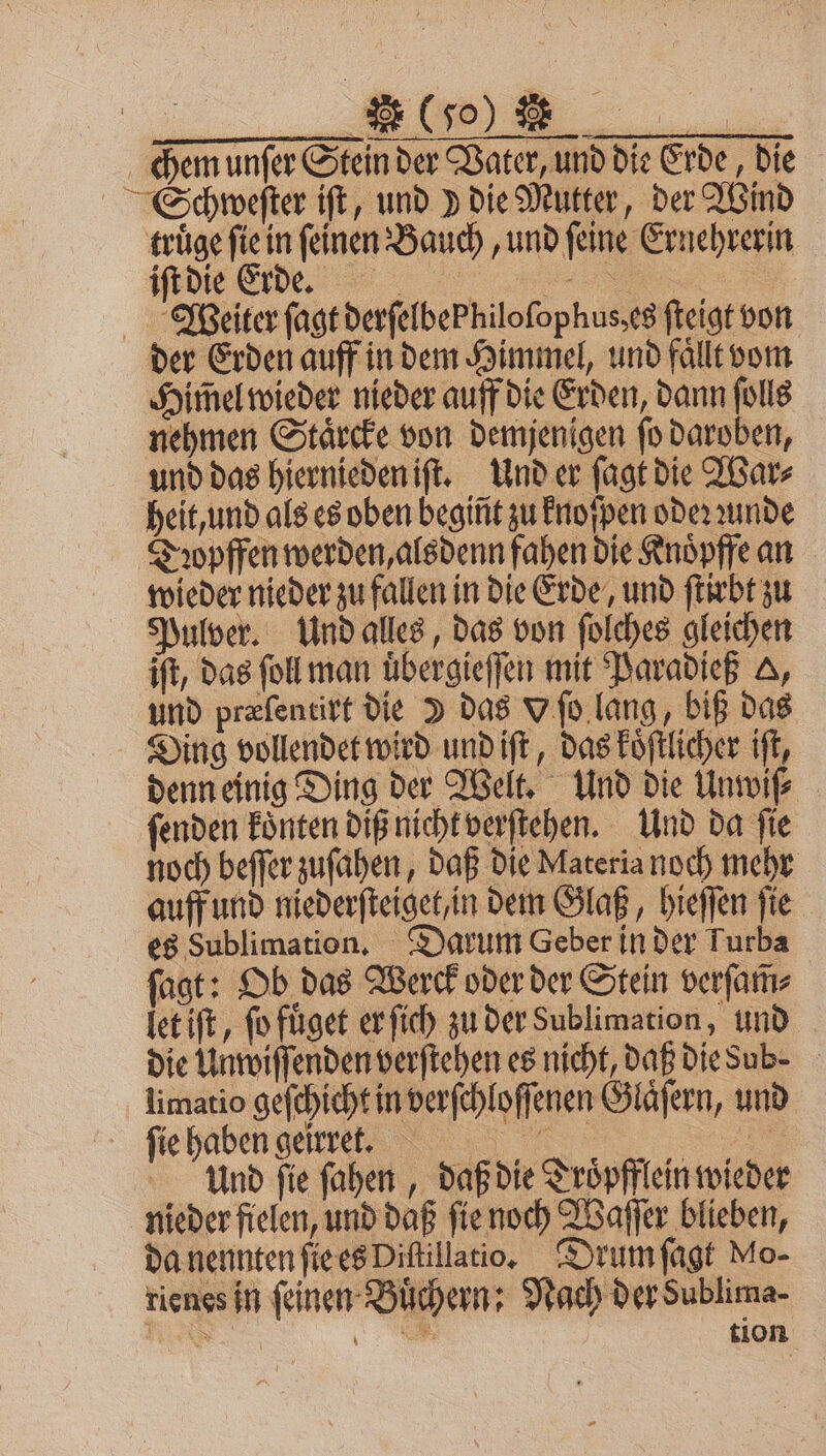 (Jo) R 2 0 — 5 chem unfer Stein der Vater, und die Erde, Die Schweſter iſt, und ) die Mutter, der Wind truͤge fie in feinen Bauch, und feine Ernehrerin HR ide 8 Weiter ſagt derfelbePhilofophus,es ſteigt von der Erden auff in dem Himmel, und faͤllt vom Himel wieder nieder auff die Erden, dann ſolls nehmen Staͤrcke von demjenigen ſo daroben, und das hiernieden iſt. Und er ſagt die War⸗ heit, und als es oben begint zu knoſpen oder ꝛunde Dꝛopffen werden, alsdenn fahen die Knoͤpffe an wieder nieder zu fallen in die Erde, und ſtirbt zu Pulver. Und alles, das von ſolches gleichen ift, das ſoll man uͤbergieſſen mit Paradieß A, und præſentirt die I das V ſo lang, biß das Ding vollendet wird und iſt, das koͤſtlicher iſt, denn einig Ding der Welt. Und die Unwiſ⸗ ſenden konten diß nicht verſtehen. Und da fie noch beffer zuſahen, daß die Materia noch mehr auff und niederſteiget, in dem Glaß, hieſſen ſie es Sublimation. Darum Geber in der Turba fast: Ob das Werck oder der Stein verſam̃⸗ let iſt, ſo fuͤget er ſich zu der Sublimation, und die Unwiſſenden verſtehen es nicht, daß die sub. limatio geſchicht in verſchloſſenen Glaͤſern, und ſie haben geirret. „ 5 Und ſie ſahen, daß die Troͤpfflein wieder nieder fielen, und daß ſie noch Waſſer blieben, da nennten ſie es Diſtillatio. Drum ſagt Mo- rienes in feinen Buͤchern: Nach der Sublima- N 6 tion