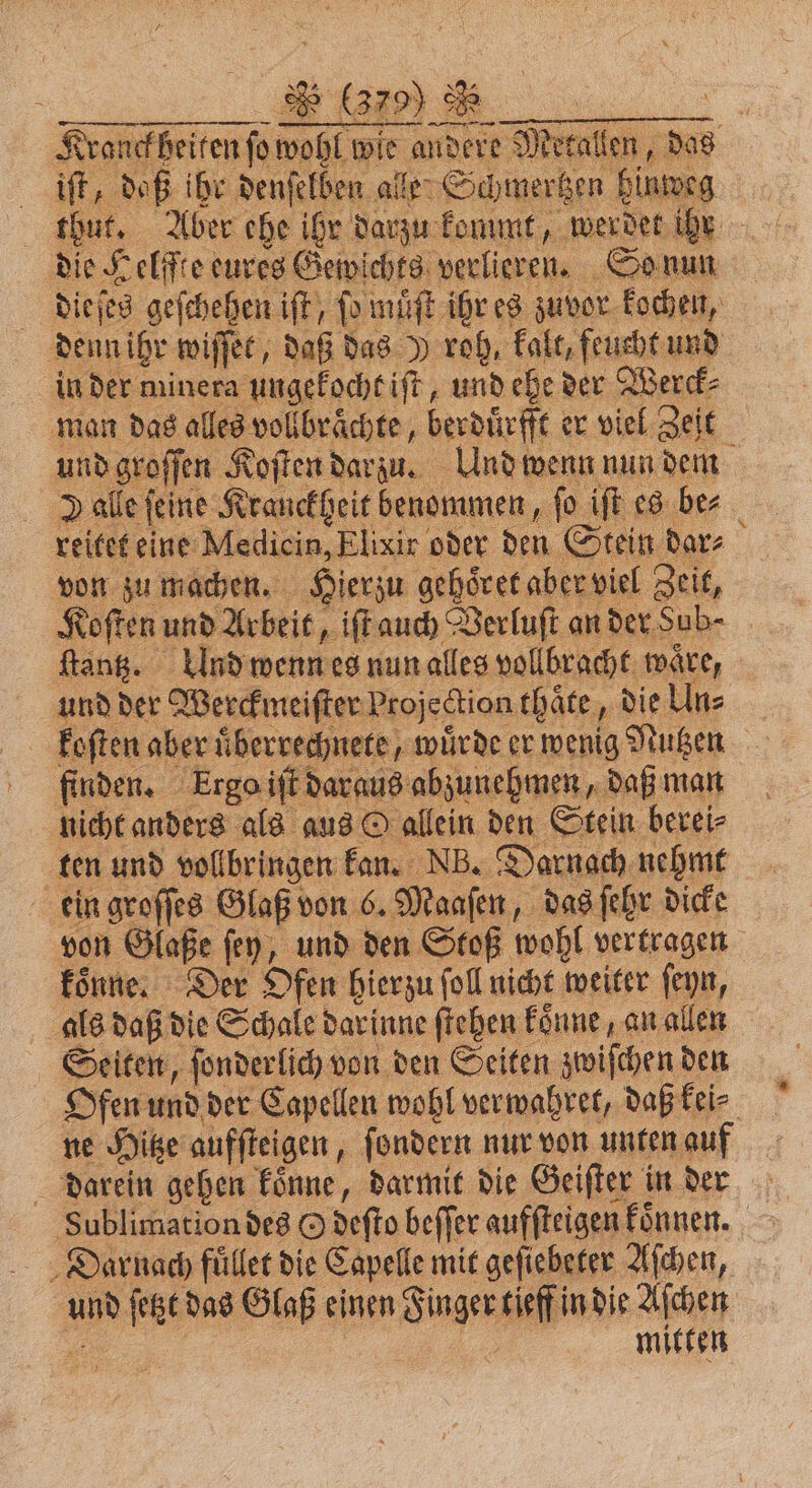 Kranckheiten ſo wohl wie andere Metallen, das iſt, daß ihr denſelben alle Schmertzen hinweg thut. Aber ehe ihr darzu kommt, werdet ihr die Helffte eures Gewichts verlieren. So nun dieſes geſchehen iſt, fo muͤſt ihr es zuvor kochen, denn ihr wiſſet, daß das J roh, kalt, feucht und in der minera ungekocht iſt, und ehe der Werck⸗ man das alles vollbraͤchte, berduͤrfft er viel Zeit und groſſen Koſten darzu. Und wenn nun dem » alle feine Kranckheit benommen, fo iſt es ber reitet eine Medicin, Elixir oder den Stein dar⸗ von zu machen. Hierzu gehoͤret aber viel Zeit, Koſten und Arbeit, iſt auch Verluſt an der Sub⸗ ſtantz. Ulnd wenn es nun alles vollbracht waͤre, und der Werckmeiſter Projection thaͤte, die Uns koſten aber uͤberrechnete, würde er wenig Nutzen finden. krga iſt daraus abzunehmen, daß man nicht anders als aus O allein den Stein berei⸗ ten und vollbringen kan. NB. Darnach nehmt ein groſſes Glaß von 6. Maaſen, das ſehr dicke von Glaße ſey, und den Stoß wohl vertragen koͤnne. Der Ofen hierzu ſoll nicht weiter ſeyn, als daß die Schale dar inne ſtehen koͤnne, an allen Seiten, ſonderlich von den Seiten zwiſchen den Ofen und der Capellen wohl verwahret, daß kei⸗ ne Hitze aufſteigen, ſondern nur von unten auf darein gehen koͤnne, darmit die Geiſter in der Sublimation des O deſto beffer aufſteigen Fönnen. Darnach fuͤllet die Capelle mit geſiebeter Aſchen, und ſetzt das Glaß einen Finger tieff in die Aſchen