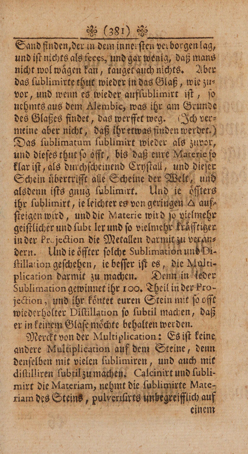 * 3810.88 und iſt nichts als feces. und gar n wenig, daß mans nicht wol waͤgen kan, fauget auch nichts. Aber das uptime rhut wieder in des Glaß, „ wie z nehme aus dem | des Glaßes findet, das werffet weg. Ich vers meine aber nich Das fublimatum fublimirt wieder als zuvor, und dieſes thut ſo offt, bis daß eure Materie efe klar iſt, als durchſcheinend Cryſtal, und dieſer | Schein überrriffe ale Scheine der X zelt, und alsdenn ifts gnug ſublimirt. Und ie ‚öfters ihr ſublimirt, ie leichter es von geringen A auf⸗ ſteigen wird, und die Materie wird jo Ane geiſtlicher und ſubt ler und ſo vielmehr k ruͤff tiger in der kr. jection die Metallen dar mit zu v veran⸗ dern. Und ie öffter ſolche Sublimation und Di- fillation geſchehen, ie beffer ift on die ber rg plication darmit zu machen. Denn in 1 Sublimation gewinnet ihr 100. Theil! in der Pro⸗ jection, und ihr koͤntet euren Stein mit ſo offt wiederholter Diftillation fo ſubtil machen, daß er in feinem Glaſe moͤchte behalten werden. Merckt von der Multiplication: Es iſt keine andere Multiplication auf dem Steine, denn denſelben mit vielen ſublimiren, und auch mit diſtilliren ſubtil zu machen. Calcinirt und ſubli mirt die Materiam, nehmt die ſublin ürte Mate⸗ iam des Steins, pulvenf rts unbegre IH auf | einem