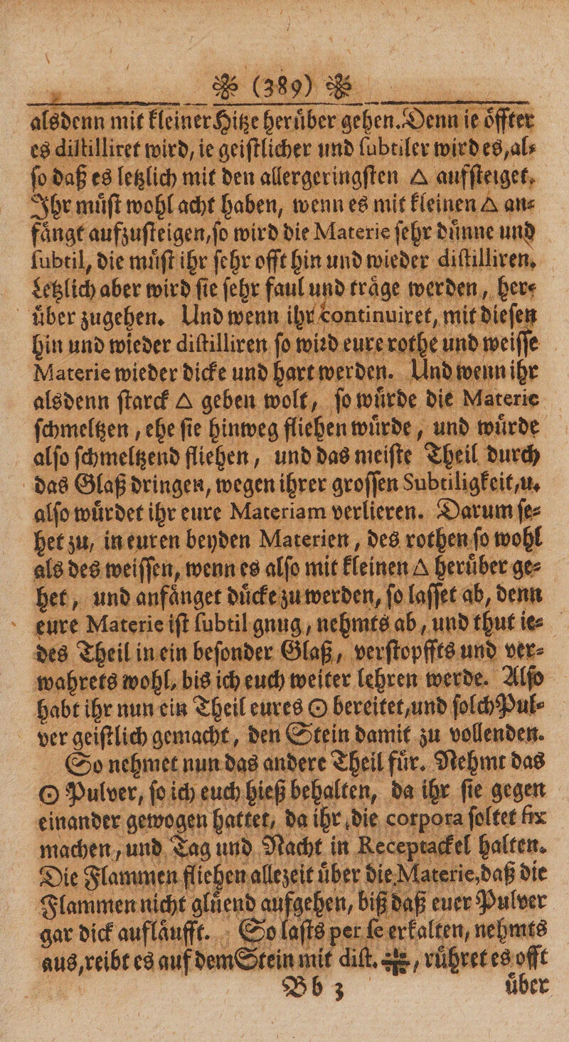 alsdenn mit kleiner ige herüber gehen. Denn ie öffter es diltilliret wird, ie geiſtlicher und lubtiler wirdes, al⸗ ſo daß es letzlich mit den allergeringſten A aufſteiget, Ihr muͤſt wohl acht haben, wenn es mit kleinen A an⸗ fängt aufzuſteigen, ſo wird die Materie ſehr dünne und ſubtil, die muͤſt ihr ſehr oſſt hin und wieder diſtilliren. detzlich aber wird fie ſehr faul und traͤge werden, her. über zugehen. Und wenn ihr ontinuixet, mit dieſen hin und wieder dißilliren fo wind eure rothe und weiſſe Materie wieder dicke und hart werden. Und wenn ige alsdenn ſtarck A geben wolf, ſo wuͤrde die Materie ſchmeltzen, ehe fie hinweg fliehen würde, und würde alſo ſchmeltzend fliehen, und das meiſte Theil durch das Glaß dringen, wegen ihrer groſſen Subtiligkeit u. alfo würdet ihr eure Materiam verlieren. Darum ſe⸗ het zu, in euren beyden Materien, des rothen ſo wohl als des weiſſen, wenn es alfo mit feinen A Berüber ge bet, und anfänger duͤcke zu werden, fo laſſet ab, denn eure Materie iſt lubtil gung nehmte ab und thut iee des Theil in ein beſonder Glaß, verſtopffts und ver⸗ wahrets wohl, bis ich euch weiter lehren werde. Alſo habt ihr nun ein Theil eures O bereitet, und ſolch Pul⸗ ver geiſtlich gemacht, den Stein damit zu vollenden. So nehmet nun das o nehmet nun das andere Theil für. Nehmt das © Pulver, ſoich euch gießbebalten, da ihr fie gegen einander gewogen hattet, da ihr die corpora ſoltet fix machen, und Tag und Nacht in Receptackel halten. Die Flammen fliehen allezeit über die Materie daß die Flammen nicht glüͤend aufgehen, biß daß euer Pulver gar dick auflaͤufft. So laſts per fe erkalten, nehmts aus, reibt es auf dem Stein mit dit. r / ruͤhret es offt