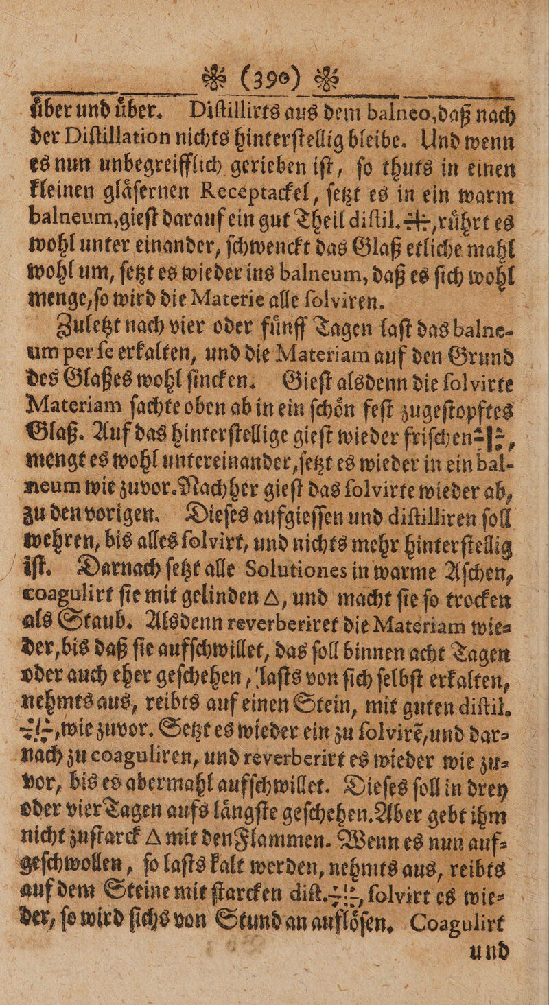 Aber und uͤber. Dißilliers aus dem balneo,dagna der Diſtillation nichts hinterſtellig bleibe. Und wenn es nun unbegreiflich gerieben iſt, fo thuts in einen kleinen gläfernen Receptackel, ſetzt es in ein warm balneum, gieſt darauf ein gut Theil diſtil. A ruͤhrt es wohl unter einander, ſchwenckt das Glaß etliche mahl wohl um, ſetzt es wieder ins balneum, daß es ſich wohl menge, ſo wird die Materie alle folwiven. Zuletzt nach vier oder fuͤnff Tagen laſt das balne⸗ um per ſe erkalten, und die Materiam auf den Grund des Glaßes wohl ſincken. Gieſt alsdenn die ſolvirte Materiam ſachte oben ab in ein ſchoͤn feſt zugeſtopftes Glaß. Auf das hinterſtellige gieſt wieder friſchen⸗ e, mengt es wohl untereinander, ſetzt es wieder in ein bal- neum wie zuvor. Nachher gieſt das folvirte wieder ab, zu den vorigen. Dieſes aufgieſſen und diſtillren fol wehren, bis alles ſolvirt, und nich ts mehr hinterſtellig iſt. Darnach ſetzt alle Solutiones in warme Aſchen, coagulirt fie mit gelinden A, und macht ſie ſo trocken als Staub. Alsdenn reverberiret die N ıteriam wies der, bis daß ſie aufſchwillet, das fol binnen acht agen oder auch eher geſchehen, laſts von ſich ſelbſt erkalten, nehmes aus, reibts auf einen Stein, mit guten diſtil. Z wie zuvor. Setzt es wieder ein zu lolvire und dar nach zu coaguliren, und reverberirt es wieder wie zu. vor, bis es abermahl aufſchwillet. Dieſes ſoll in drey oder vier Tagen aufs laͤngſte geſchehen. Aber gebt ihm nicht zuſtarck Amit den Flammen. Wenn es nun auf geſchwollen, ſo laſts kalt werden, nehmts aus, reibts auf dem Steine mit ſtarcken diſt. 21, ſolvirt es! vie⸗ der, ſo wird ſichs von Stund an aufloͤſen. Coagulirt | 6% und