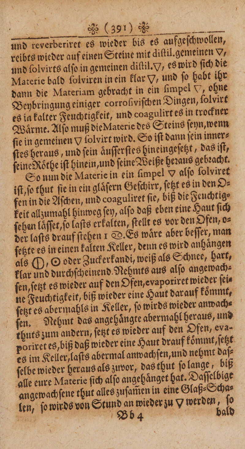 und reverberiret es wieder bis es aufgeſchwollen, reibts wieder auf einen Steine mit diſtil.gemeinen V, und ſolvirts alſo in gemeinen diſtil. 7, es wird ſich die Materie bald folviren in ein klar V, und ſo habt ihr dann die Materiam gebracht in ein fimpel V, ohne Beybringung einiger corroſviſchen Dingen, ſolvirt es in kalter Feuchtigkeit, und coagulirt es in trockner Waͤrme. Alſo muß die Materie des Steins ſeyn, wenn fie in gemeinen V folvirt wird. So iſt dann ſein inner⸗ ſtes heraus, und ſein auſſerſtes hineingeſetzt, das ft, feine Rothe ift hinein, und ſeine Weiße heꝛaus gebracht. So nun die Materie in ein ſimpel O alſo ſolviret iſt, ſo thut ſie in ein glaͤſern Geſchirr, ſetzt es in den O⸗ fen in die Aſchen, und coaguliret fie, biß die Feuchtig⸗ keit allzumahl hinweg fey, alſo daß eben eine Haut ſich ſehen laͤſſet, ſo laſts erkalten, ſtellt es vor den Ofen, o⸗ der laſts drauf ſtehen 1 D. Es waͤre aber beſſer, man ſetzte es in einen kalten Keller, denn es wird anhängen als / O oder Zuckerkandi, weiß als Schnee, hart, klar und durchſcheinend. Nehmts aus alſo angewach⸗ ſen, ſetzt es wieder auf den Ofen, evaporiret wieder ſei⸗ ne Feuchtigkeit, biß wieder eine Haut darauf koͤmmt, ſetzt es aber mahls in Keller, fo wirds wieder anwach⸗ Bo Nehmt das angehaͤngte abermahl heraus, und thuts zum andern, ſetzt es wieder auf den Ofen, eva- poriret es, biß daß wieder eine Haut drauf koͤmmt, ſetzt es im Keller, laſts abermal anwachſ en, und nehmt daſ⸗ ſelbe wieder heraus als zuvor, das thut ſo lange, biß alle eure Materie ſich alſo ang haͤnget hat. Daſſelbige angewachſene thut alles zuſam̃en in eine Glaß⸗Scha⸗ len, ſo wirds von Stund an wieder zu Y werden, ſo 8 de bald