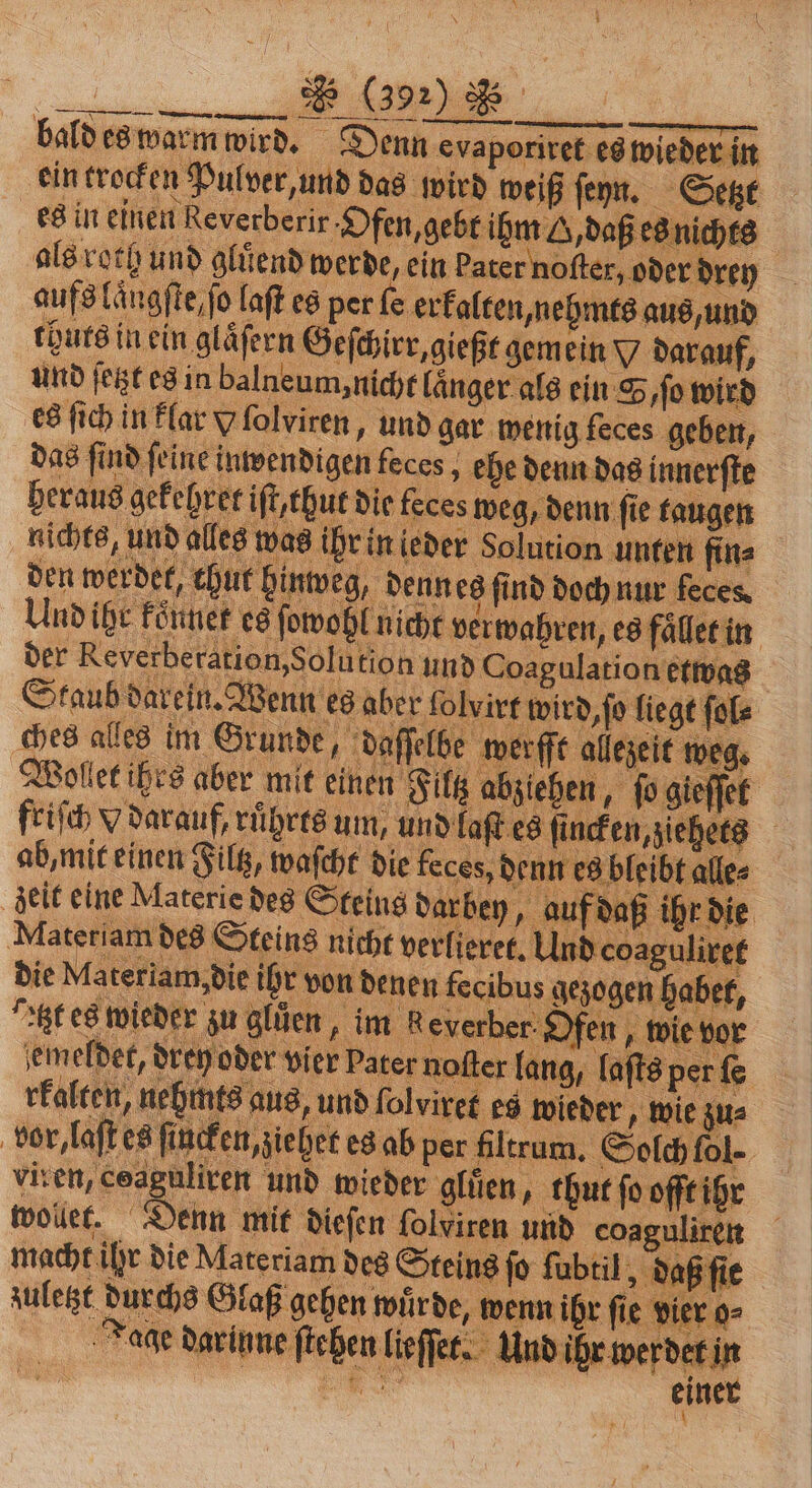 Re ** * 5 ———ů—r ͤ—-—f—: — Tä——ẽ—— bald es warm wird. Denn evapı evaporiret es wieder in ein trocken Pulver, und das wird weiß ſeyn. Setzt es in einen everbeiir. Ofen, gebt ihm G, daß es nichte | als roth und gluͤend werde, ein bater noſter, oder drey aufs längſte, ſo laſt es per ſe erkalten, nehn mts aus, und thuts in ein glaͤſern Geſchirr, gießt gem ein x darauf, und ſetzt es in balneum, nicht länger als ein S, ſo wird es ſich in klar V ſolyiren, und gar wenig feces geben, das ſind ſeine inwendigen feces, ehe denn das innerſte heraus gekehret iſt, thut die feces weg, denn ſie taugen nichts, und a as ihr in ieder Solution unten fin⸗ den werdet thut hinweg, denn es find doch nur feces Und ihr koͤnnet es ſowohl nicht verwahren, es en der Reverberation, Solution und Coagulation etwas Staub darein. Wenn es aber ſolvirt wird, ſo liegt ſol⸗ ches alles im Grunde, daſſelbe werfft allezeit weg. Wollet ihrs aber mit einen Filtz abziehen, ſo gieſſet friſch x darauf, ruͤhrts um, und laſt es ane 8 ab, mit einen Filtz, waſcht die feces, dent | alle zeit eine Materie des Steins darbey, auf f daß ihr die Materiam des S L age Die Materiam, „die ihr; von denen fecibus gezogen habet, Atzt es wieder zu gluͤen, im g everber O fen, wie vor emeldet, drey oder vier Pater noſter lang, laſts pe fe 2 rfalten, nehmts aus, und ſolviret es wieder, wie zu⸗ | vor, laſte es ſincken, ziehet es ab p per filtrum. Solch fol viren, ceaguliren und wieder gluͤen, thut ſo offt ihr wolet. Denn mit dieſen folviren und coaguliren macht ihr die Materiam des St eins ſo ſubtil, daß ſie . s Glaß gehen wuͤrde, wenn ihr fi ie vier o Tage darinne Wit lieſſet. Und ihr werdet