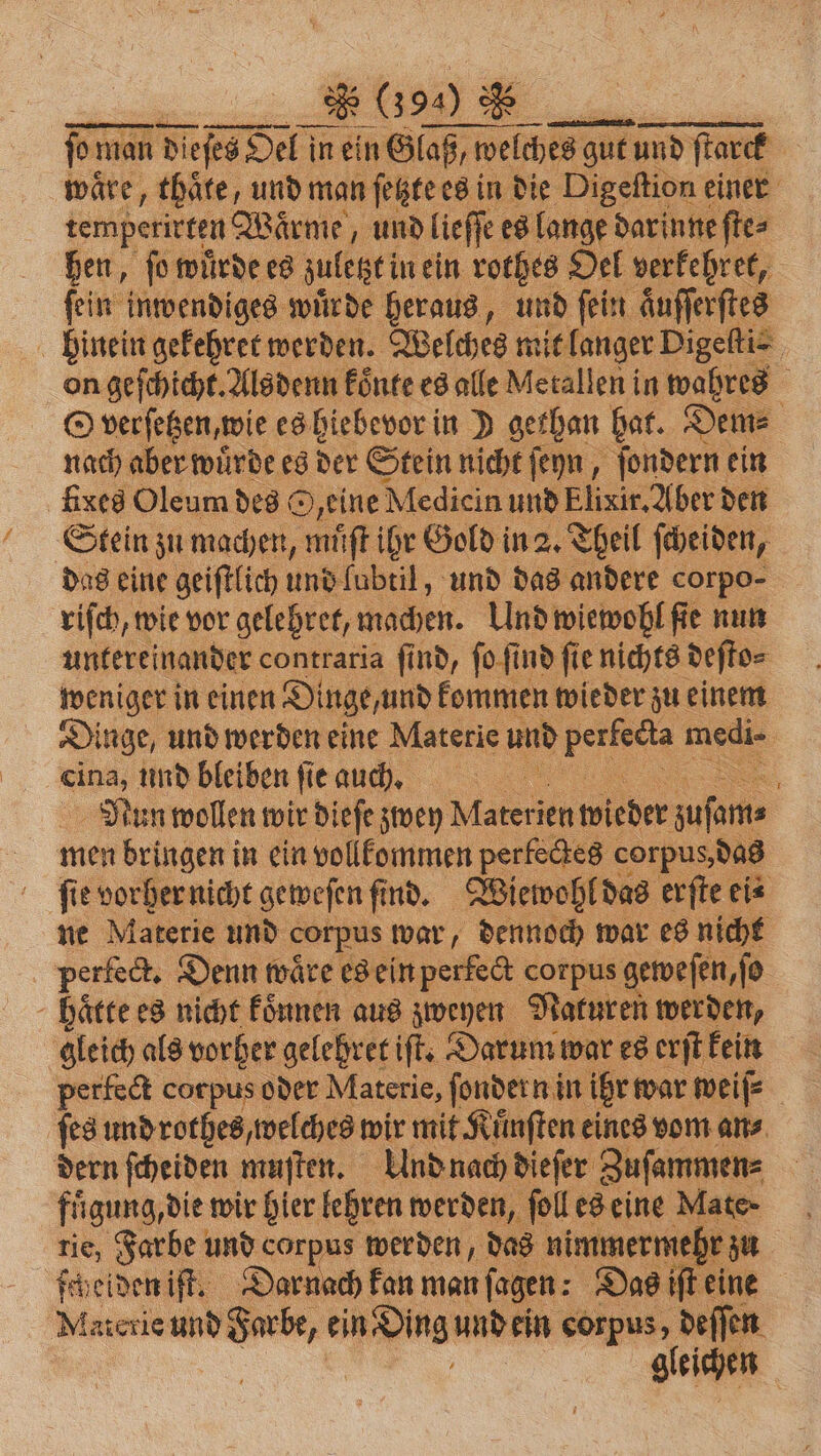 waͤre, thaͤte, und man ſetzte es in die Digeſtion einer ar Wärme, „ und &gt; 8 12 50 a = „„ ie on Ave ng Alsdenn könke es alle Meralleni in 1 9 5 O verſetzen, wie es hiebevor in D gethan hat. Dem⸗ nach aber würde es der Stein nicht ſeyn, ſondern ein fixes Oleum des O/eine Medicin und Elixir. Aber den Stein zu machen, muͤſt ihr Gold in 2. Theil ſcheiden, das eine geiſtlich und lubtil, und das andere corpo⸗ riſch, wie vor gelehret, machen. Und wiewohl ſie nun untereinander contraria ſind, ſo ſind ſie nichts deſto⸗ weniger in einen Dinge, und kommen wieder zu einem Dinge, und werden eine Materie und vn medi- | eina, und bleiben fie auch. 5 Nun wollen wir dieſe zwey W ien wieder zuſam⸗ men bringen in ein vollkommen perfectes corpus, das fie vorher nicht geweſen find. Wiewohl das erſte ei⸗ ne Materie und corpus war, dennoch war es nicht perfect. Denn waͤre es ein Neisse corpus geweſen, ſo - hätte es nicht koͤnnen aus zweyen Naturen werden, gleich als vorher gelehret iſt. Darum war es erſt kein perfect corpus oder Materie, ſondern in ihr war weiſ⸗ ſes und rothes, welches wir mit Kuͤnſten eines vom an⸗ dern ſcheiden muſten. Und nach dieſer Zuſammen⸗ fuͤgung, die wir hier lehren werden, ſoll es eine Mate nie, Farbe und corpus werden, das nimmermehr zu ſcheiden iſt. Darnach kan man ſagen: Das iſt eine Materie und Farbe, ein . und ein corpus, deſſen gleichen