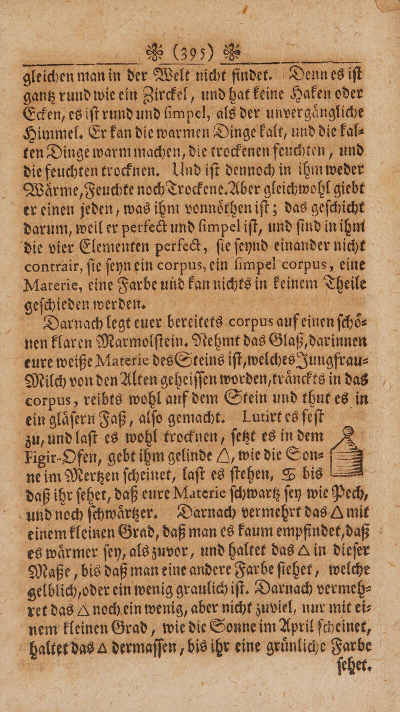gleichen man in der Welt nicht findet. Denn es iſt gantz rund wie ein Zirckel, und hat keine Haken oder Ecken, es iſt rund und limpel, als der unvergaͤngliche Himmel. Er kan die warmen Dinge kalt, und die kal⸗ ten Dinge warm machen, die trockenen feuchten, und die feuchten trocknen. Und ift dennoch in ihm weder Waͤrme, Feuchte noch Trockene. Aber gleichwohl giebt er einen jeden, was ihm vonnoͤthen iſt; das geſchicht darum, weil er perfect und ſimpel iſt, und ſind in ihm contrair, ſie ſeyn ein corpus, ein ſimpel corpus, eine Materie, eine Farbe und kan nichts in keinem Theile geſchieden werden. | ee Darnach legt euer bereitets corpus auf einen ſchoͤ⸗ nen klaren Marmolſtein. Nehmt das Glaß, darinnen ein glaͤſern Faß, alfo gemacht. Lutirt es feſt zu, und laſt es wohl trocknen, ſetzt es in dem 2 Figir-Dfen, gebt ihm gelinde H, wie die Son: = ne im Mertzen ſcheinet, laſt es ſtehen, S bis — daß ihr ſehet, daß eure Materie ſchwartz ſey wie Pech, und noch ſchwaͤrtzer. Darnach vermehrt das Amit es wärmer ſey, als zuvor, und haltet das A in dieſer Maße, bis daß man eine andere Farbe ſiehet, welche gelblich, oder ein wenig graulich iſt. Darnach vermeh⸗ ret das A noch ein wenig, aber nicht zuviel, nur mit ei⸗