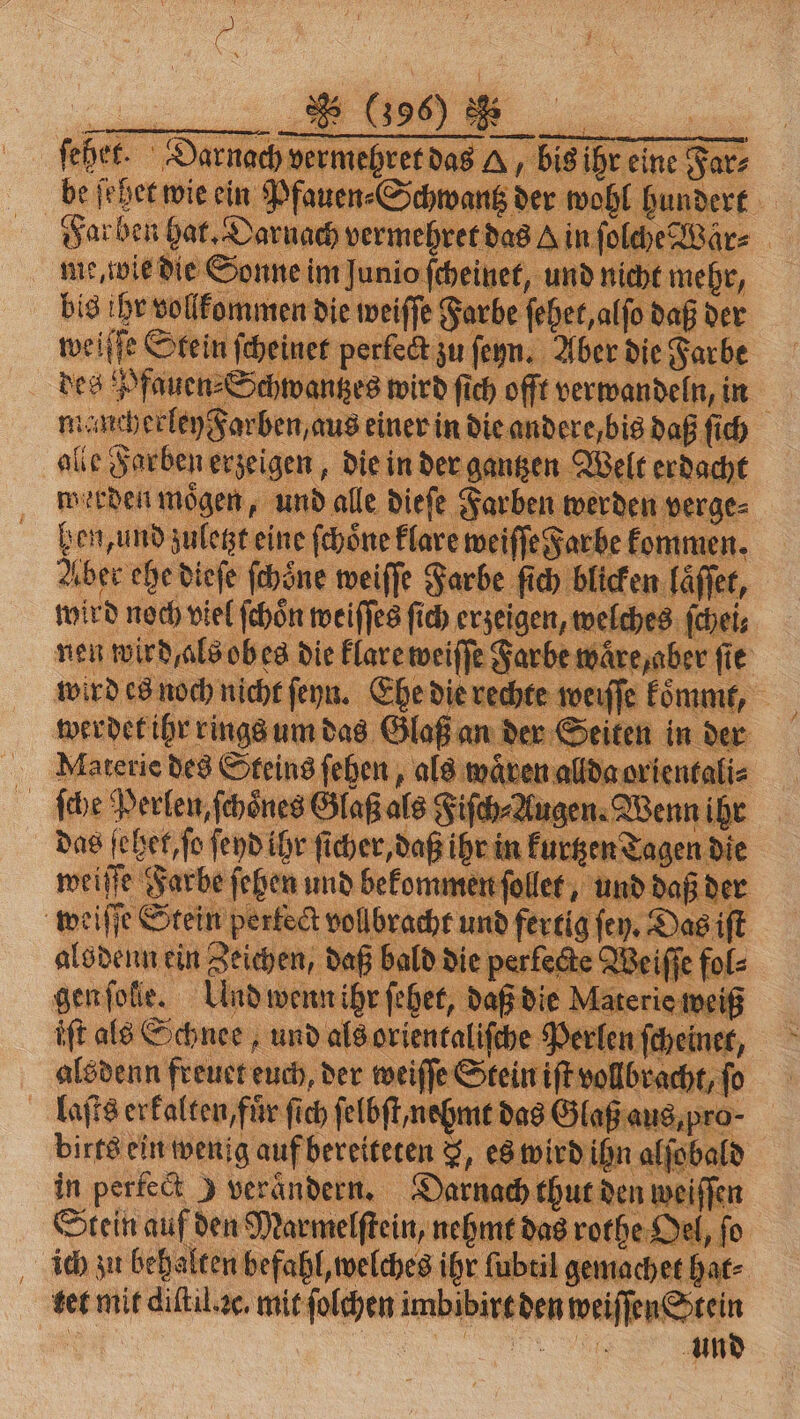 feher. 3 we An „bis ihr eine Far be ſehet wie ein Pfauen⸗Schwantz der wohl hundert u | Su ben hat. Daruach vermehret das vin fol d 1 Vär⸗ ie, wie die Sonne im Junio ſcheinet, un mehr, bi 8 ihr vollkommen die weiſſe 8 Far e ſehet, alſo daß der weiſſe Stein ſcheinet perfect zu ſeyn. Aber die Farbe des Pfauen ⸗Schwantzes wird ſich offt verwandeln, in . mancherley Farben, aus einer in die andere bis daß fi ch alle Forben erzeigen, die in der gantzen Welt erdacht werden moͤgen, und alle dieſe Farben werden verge⸗ hen, und zuletzt eine ſchoͤne klare weiſſe Farbe kommen. Aber ehe dieſe ſchoͤne weiſſe Farbe ſi blicken laſſet, wird noch viel ſchoͤn weiſſes ſich erzeigen, wel ches ſchei⸗ nen wird, als obes die klare weiſſe Farbe ware, aber fie wird es noch nicht ſeyn. Ehe dierechte weiſſe kommt, 8 werdet ihr rings um das Glaß an der Seiten in der Materie des Steins ſehen, als wären a Baorientali⸗ 5 ſche Perlen, ſchoͤnes Glaß als Fiſch⸗Augen. Wenn ihr das ſehet, ſo ſeyd ihr ſicher, daß ihr in kuttzen Tagen die weiſſe Farbe ſehen und bekommen ſollet, und daß der weiſſe Stein pertect vollbracht und fertig ſey. Das iſt alsdenn ein Zeichen, daß bald die perfecte Weiſſe fol⸗ gen ſolle. Und wenn ihr ſehet, daß die Mat wei iſt als Schnee, und als orientaliſche Perle nſcheiner, 5 alsdenn freuet euch, der weiſſe Stein iſt vollbracht, 0 laſts erkalten, ‚für ſich ſelbſt ne mt das Glaß aus, p ro. birts ein wenig auf bereiteten 3, es wird ihn Aſol in perfect ) verändern. Darnach thut den weiffen Stein auf den Marmelſtein, nehmt d das rothe Oel, ſo ich zu behalten befahl, welches ihr ſubtil gemachet hat⸗ tet mit diſtil ac. mit ſolchen and in den weiſſen Stein a und