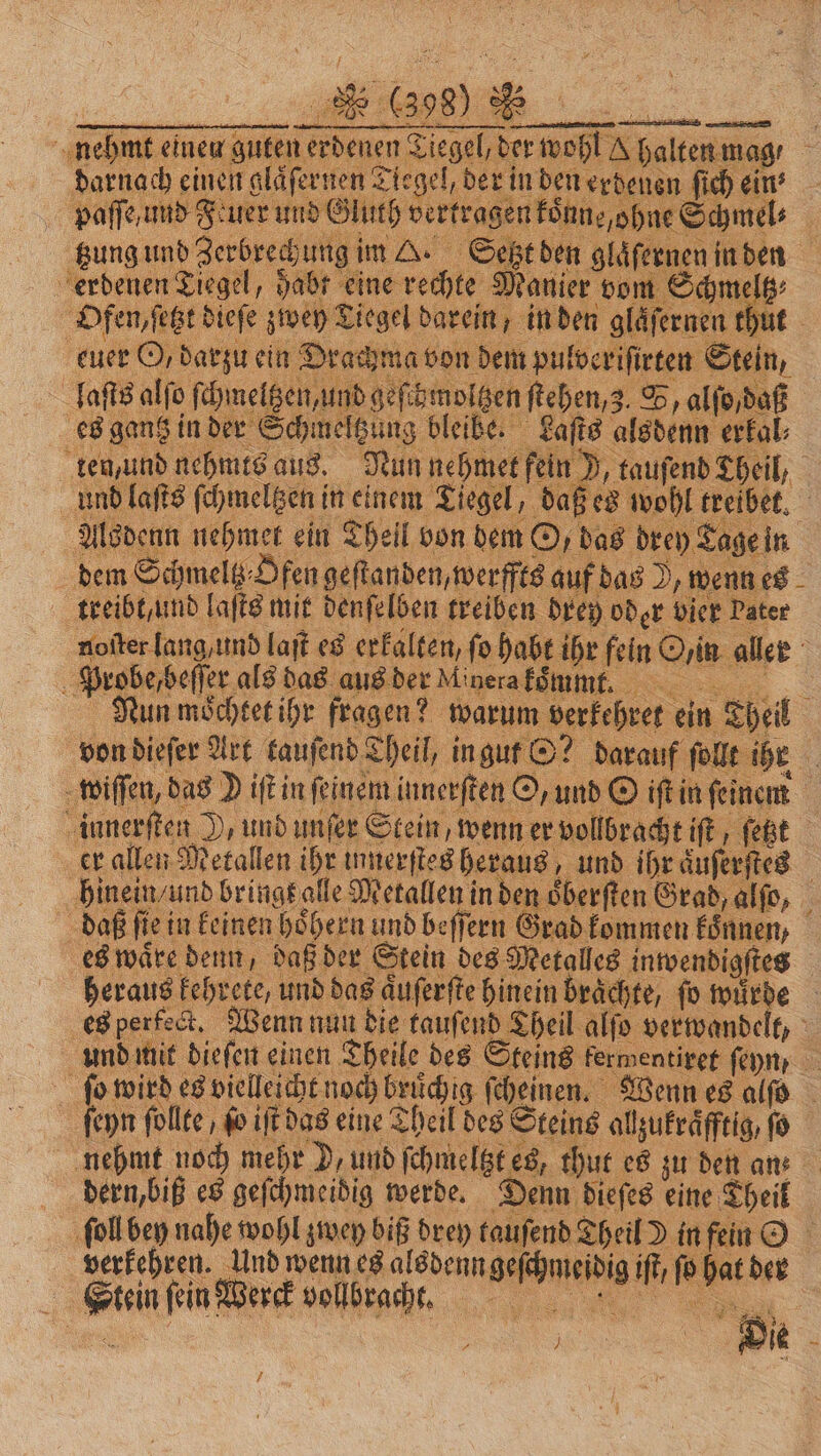 er allen Metallen ihr innerſtes heraus, und ihr aͤuſerſtes hinein / und bringt alle Metallen in den oͤberſten Grad, alſo, daß fie in keinen hoͤhern und beſſern Grad kommen koͤnnen, es waͤre denn, daß der Stein des Metalles inwendigſtes heraus kehrete, und das aͤuſerſte hinein braͤchte, fo würde es perfect. Wenn nun die tauſend Theil alſo verwandelt, und mit dieſen einen Theile des Steins kermentiret feyn, 1 n fe es vielleicht noch bruͤchig ſcheinen. Wenn es alſo ſeyn follte , ſo iſt das eine Theil des Steins allzukraͤfftig, fo nehmt noch mehr D, und ſchmeltzt es, thut es zu den ans dern, biß es geſchmeibig werde. Denn dieſes eine Theil ſoll ben nahe wohl zwey biß drey tauſend Theil D in fein O verkehren. und wenn es als denn geſchmeſdig iſt, ſo hat der Stein ſein Werck vollbracht. ng f a | ur Die