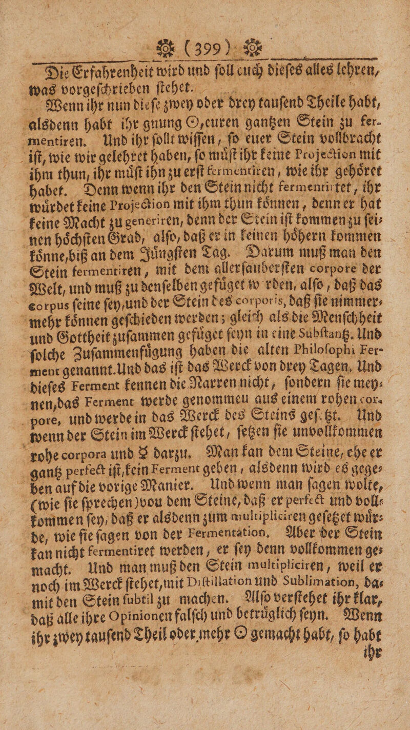 Die Erfahrenheit wird und ſoll euch dieſes alles lehren, he vorgeſchrieben ſteh ! Wenn ihr nun dieſe zwey oder drey tauſend Theile habt, 1 alsdenn habt ihr gnung Ozeuren gantzen Stein zu fer. mentiren. Und ihr ſollt wiſſen, fo euer Stein vollbracht iſt, wie wir gelehret haben, fo muͤſt ihr keine Projection mit ihm thun, ihr muͤſt ihn zu erſt kermentiren, wie ihr gehoͤret habet. Denn wenn ihr den Stein nicht kermentirtet, ihr würdet keine Projection mit ihm thun koͤnnen, denn er hat keine Macht zu generiren, denn der Stein iſt kommen zu ſei⸗ koͤnnebiß an dem Juͤngſten Tag. Darum muß man den Stein fermentiren, mit dem allerſauberſten corpore der Welt, und muß zu denſelben ge fuͤget werden, alſo, daß das corpus feine ſey / und der Stein des corporis, daß fie nimmer⸗ mehr koͤnnen geſchieden werden; gleich als die Menſchheit und Gottheit zuſammen gefuͤget ſeyn in eine dubſtantz. Und ſolche Zuſammenfuͤgung haben die alten Philoſophi Fer- ment genannt. Und das iſt das Werck von drey Tagen. Und dieſes Ferment kennen die Narren nicht, ſondern ſie mey⸗ nen, das Ferment werde genommen aus einem rohen cor. pore, und werde in das Merck des Steins geſetzt. Und wenn der Stein im Werck ſtehet, fegen fie unvollkommen rohe corpora und $ darzu. Man kan dem Steine, ehe er 93 gantz perfect iſt, kein Ferment geben , alsdenn wird es gege⸗ ben auf die vorige Manier. Und wenn man ſagen wolke, (wie fie ſprechen) vou dem Steine, daß er perfect und voll⸗ de, wie ſie ſagen von der kermentation. Aber der Stein kan nicht fermentiret werden, er ſey denn vollkommen ge⸗ macht. Und man muß den Stein moltipliciren, weil er noch im Werck ſtehet, mit Dıkillation und Sublimation, das mit den Stein fubtil zu machen. Alſo verſtehet ihr klar, daß alle ihre Opinionen falſch und betruͤglich ſeyn. Wenn ihr zwey tauſend Theil oder mehr O gemacht habt, fo 1 | ihr