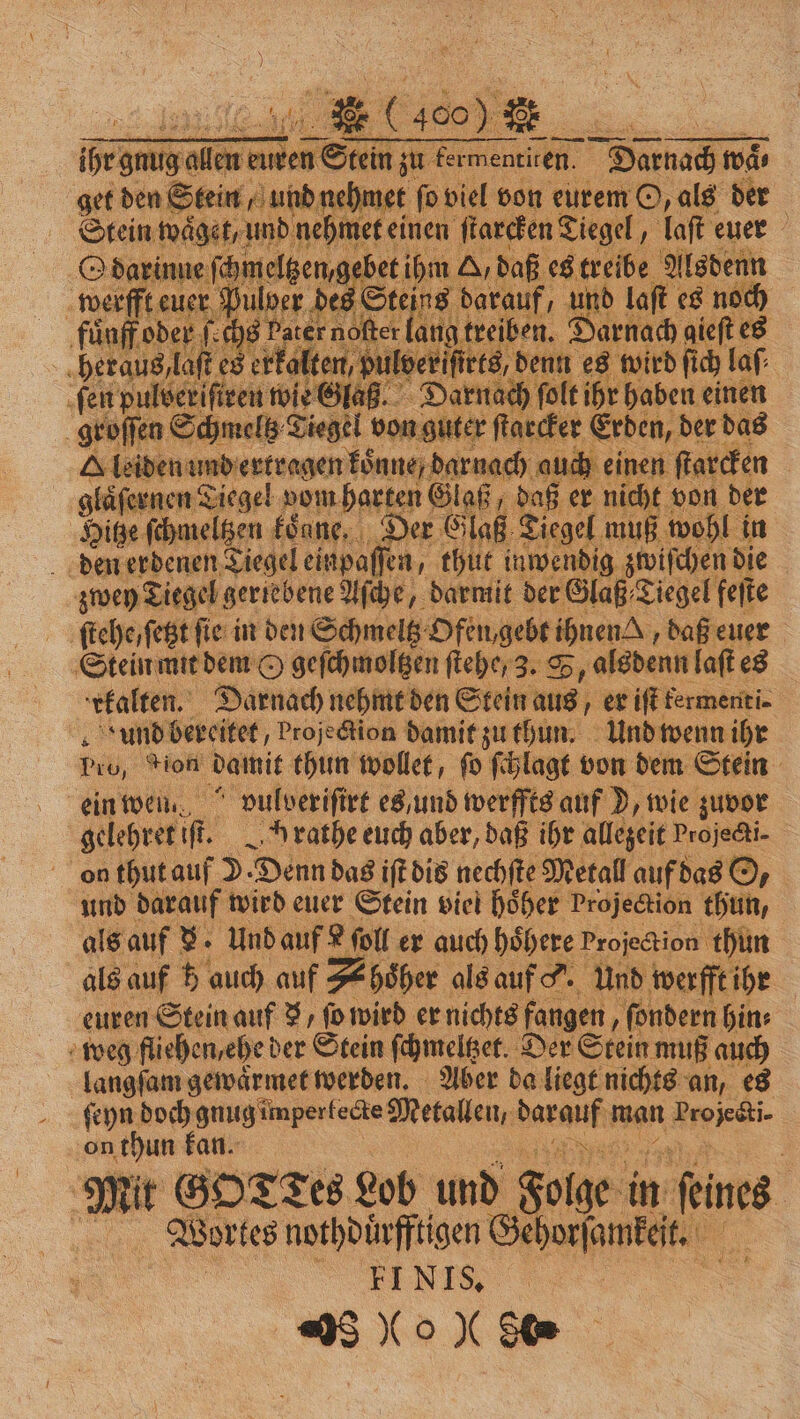 —— —— — Wega oe ee 1a anne. Darnach wär ae ‚unbe met fo viel von eurem O, als der 6 dnehmet einen ſtarcken Tiegel, laſt euer gebet ihm A/ da Kae Alsdenn uf, und laſt es noch iber Mn gieft es Sieben unbezttgen 1 A Dale \ gläfert ren Tiegel vom harten Glaß, 0 er ee, von der | Hitze ſchmeltzen kenne. Der Glaß Ziege: muß wohl in den erdenen Tiegel einpaſſen, thut ir ig zwiſchen die zwey Tiegel gertebene Aſche, darmit der Glaß Tiegel feſte ſtehe, ſetzt fie in den Schmeltz Ofen gebt ihnen, daß euer Stein mit dem O geſchmoltzen ſtehe, 3. S ch, alsdenn laſt es kalten. Darnach nehmt den Stein ne; er iſt fermenti- und bereitet, projection damit zu thun. Und wenn ihr Pe, gion damit thun wollet, ſo ſchlagt von dem Stein ein wen. “ oulverifire es und werffts auf D, wie zuvor gelehret iR. Hrathe euch aber, daß ihr allezeit Projedi- 8 on thut auf D Denn das iſt dis nechſte Metall auf das O. und darauf wird euer Stein viel hoͤher Projection thun, als auf 8. Und auf L foll er auch höhere Projection thun als auf h auch auf Shoͤher als auf o. Und werfft ihr euren Stein auf 3, ſo wird er nichts fangen, ſondern hin⸗ weg fliehen, ehe der Stein ſchmeltzet. Der Stein: muß auch | er gewaͤrmet werden. Aber da liegt nichts an, es ſeyn doch ee Metallen, daranfır man Projecti- on thun kan. Mit GOTTES Lob und Folge in feines: Wortes nothdüͤrfftigen Gehorsamkeit. I SEND 3 00 “( Se