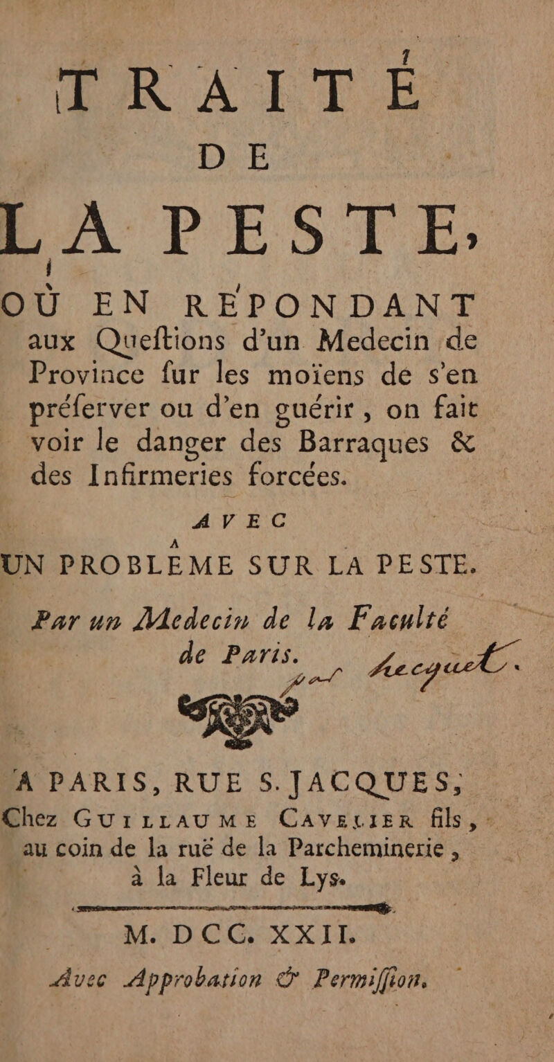 TRAIT É MUDIE L A PESTE. où EN REPON DANT aux Queltions d’un Medecin de Province fur les moïens de s'en préferver ou d’en guérir, on fait voir le danger des Barraques &amp; des Infirmeries forcées. AVEC UN PROBLEME SUR LA PESTE. Par un Medecin de la Faculté ; de Paris. ; pr Aecqu. AIPARIS, RUE S.JACQUES, Chez GUILLAUME CAVELIER fils, : au coin de la ruë de la Parcheminerie , à la Fleur de Lys. 2. M. DCG XXII, Avec Approbation © Permiffion,