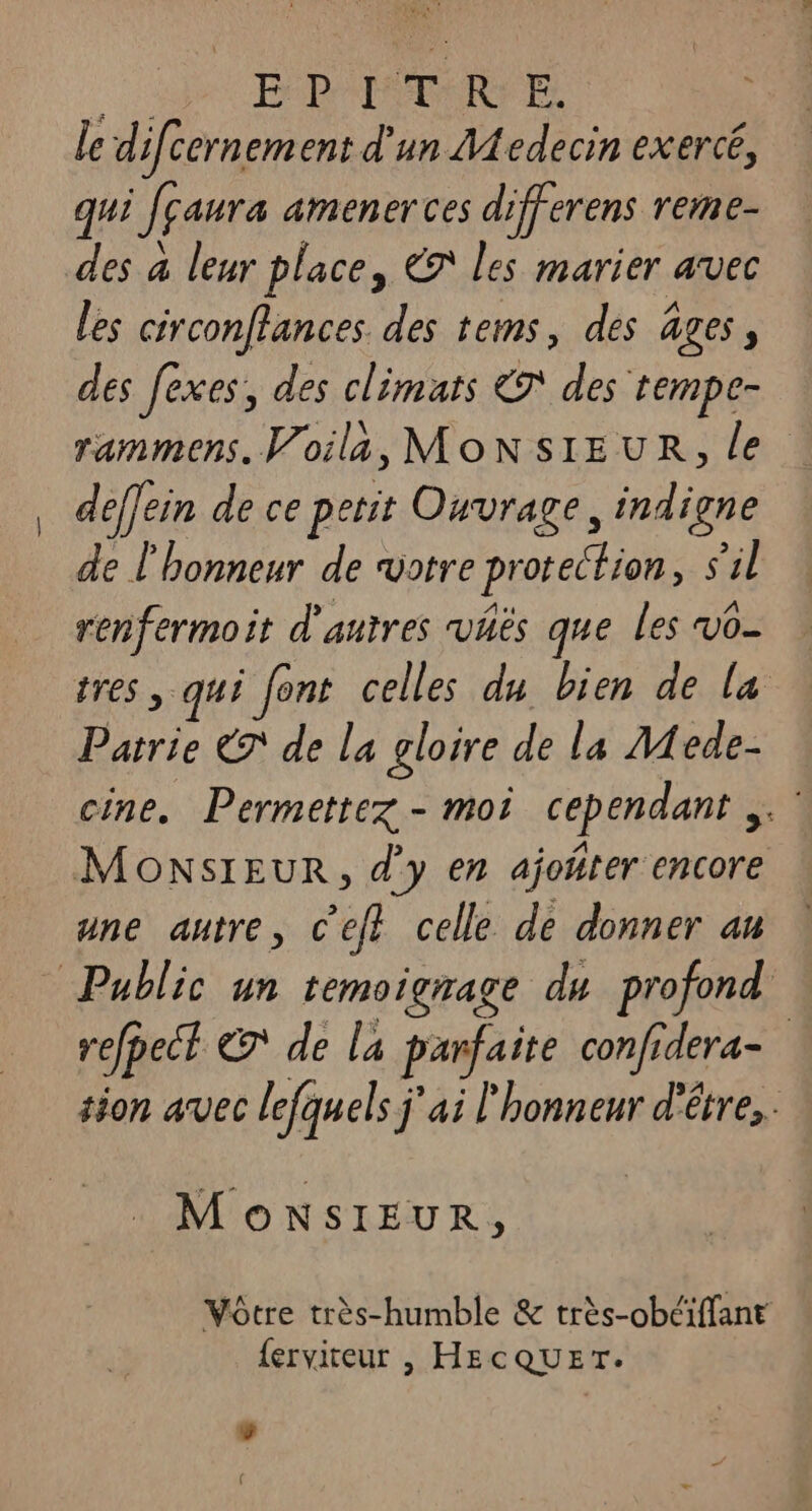 | EP IATR EE. le d ifcernem ent d'un Aedecin exercé, qui fçaura amenerces differens reme- des à leur place, € les marier avec les circonflances des tems, des âges, des fexes, des climats &® des tempe- rammens. Voila, MONSIEUR, le deffein de ce petit Ouvrage, indigne de l'honneur de votre protection, s'il renfermoit d'autres väës que les vo- tres , qui [ont celles du bien de la Patrie € de la gloire de la Mede- cine. Permettez - moi cependant ,. MONSIEUR, d'y en ajoñrer encore une autre, c’eft celle de donner an Public un temoigrage du profond refbect & de la parfaite confidera- tion avec lefquels j'ai l'honneur d'être... MONSIEUR, Vôtre très-humble & très-obéiffant {erviteur |, HECQUET. 5 (