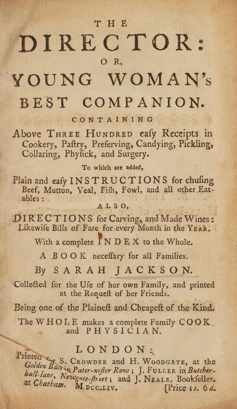 THE ‘DIRECTOR: YOUNG “‘WOMAN’s EST COMPANION. CONTAINING. Above Taree Hunprep eafy Recaps in Cookery, Paftry, Preferving, Candying, Pickling, Collaring, Phyfick, and Surgery. To which are added, - Plain and eafy INSTRUCTIONS for chufing Beef, i toe Veal, Fith, Fowl, andy all opper Eat- ables : ALSO, DIR E CTIONS for Carving, and ‘Made Wines t Likewife Bills of Fare for.every Month in the Year, | With a complete 1 N D E X to the Whole. A BOOK neceffary for all Families. By SARAH JACKSON. Colle&ted for the Ufe of her own Family, and primed at the Requeft of her Friends. Being one of the Plaineft and Cheapeft of the Kind. he W HOLE makes a complete Family COOK. ‘ and PHYSICIAN. LONDON: Pinta, S. Crowper and H. Woopeare, at the - hall. pias ioe ‘a Pater-nofier Row ; J. Fuuier in Butcher- at Charhngs Mee-fireet s and J, Neatz, Bookfeller,