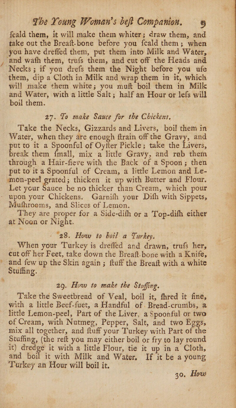 feald them, it will make them whiter; draw them, and Necks ; if you drefs them the Night before you ufe them, dip a Cloth in Milk and wrap them in it, which will make them white; you muft boil them in Milk and Water, with a little Salt; half an Hour or lefs will boil them. : 27. To make Sauce for the Chickens, Take the Necks, Gizzards and Livers, boil them in Water, when they are enough ftrain off the Gravy, and - to it a Spoonful of Oyfter Pickle; take the Livers, reak them {mall, mix a littl Gravy, and rub them through a Hair-fieve with the Back of a Spoon; then put to it a Spoonful of Cream, a little Lemon and Le- mon-peel aie thicken it up with Butter and Flour. Let your Sauce be no thicker than Cream, which pour _ They are proper for a Side-difh or a Top-difh either at Noon or Night. cut off her Feet, take down the Breaft.bone with a Knife, and few up the Skin again; ftuff the Breaft with a white 29. Hiw to make the Stuffing. Take the Sweetbread of Veal, boil it, fhred it fine, with a little Beef-fuet, a Handful of. Bread-crumbs, a little Lemon-peel, Part of the Liver, a Spoonful or two mix all together, and ftuff your Turkey with Part of the Stuffing, (the reft you may either boil or fry to lay round it) dredge it with a little Flour, tie it up in a Cloth, and boil it with Milk and Water. If it be a young Turkey an Hour will boil it. i 30, How Sa ae ee ne eee ee ie Ee ps Dg EERE” RO RP Ves Or eee Re ee ee eee Reg ee