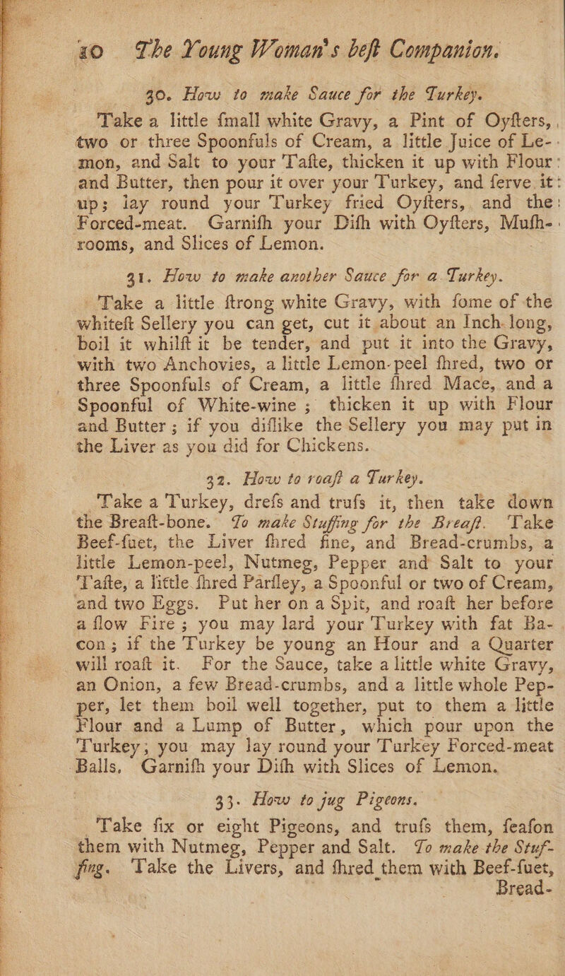 nt fe Pee ae aa ‘ I Pe ee Oe, oad Se en gee ee ae eel > ree, 4 Sais Se er fae al aa a ca Take a little {mall white Gravy, a Pint of Oyfters, , two or three Spoonfuls of Cream, a little Juice of Le-. mon, and Salt to your Tafte, thicken it up with Flour: and Butter, then pour it over your Turkey, and ferve. it: up; iay round your Turkey fried Oytters,. and the: Forced-meat. Garnifh your Difh with Oyfters, Mufh-: rooms, and Slices of Lemon. Take a little ftrong white Gravy, with fome of the whiteft Sellery you can get, cut it about an Inch. long, boil it whilft ic be tender, and put it into the Gravy, ‘with two Anchovies, a little Lemon-peel fhred, two or three Spoonfuls of Cream, a little thred Mace, anda Spoonful of White-wine ; thicken it up with Flour and Butter; if you diflike the Sellery you may put in the Liver as you did for Chickens. ‘ 32. How to reaft a Turkey. Take a Turkey, drefs and trufs it, then take down the Breaft-bone. Yo make Stuffing for the Breaf. ‘Take Beef-fuet, the Liver fhred fine, and Bread-crumbs, a ‘Taite, a little fhred Parfley, a Spoonful or two of Cream, and two Eggs. Put her on a Spit, and roaft her before a flow Fire ; you may lard your Turkey with fat Ba- con; if the Turkey be young an Hour and a Quarter will roaft it. For the Sauce, take a little white Gravy, an Onion, a few Bread-crumbs, and a little whole Pep- per, let them boil well together, put to them a little Flour and a Lump of Butter, which pour upon the Turkey, you may lay round your Turkey Forced-meat 33. How to jug Pigeons, — Take fix or eight Pigeons, and trufs them, feafon them with Nutmeg, Pepper and Salt. To make the Stuf- fing. Take the Livers, and thred them with Beef-fuet, : | Bread-