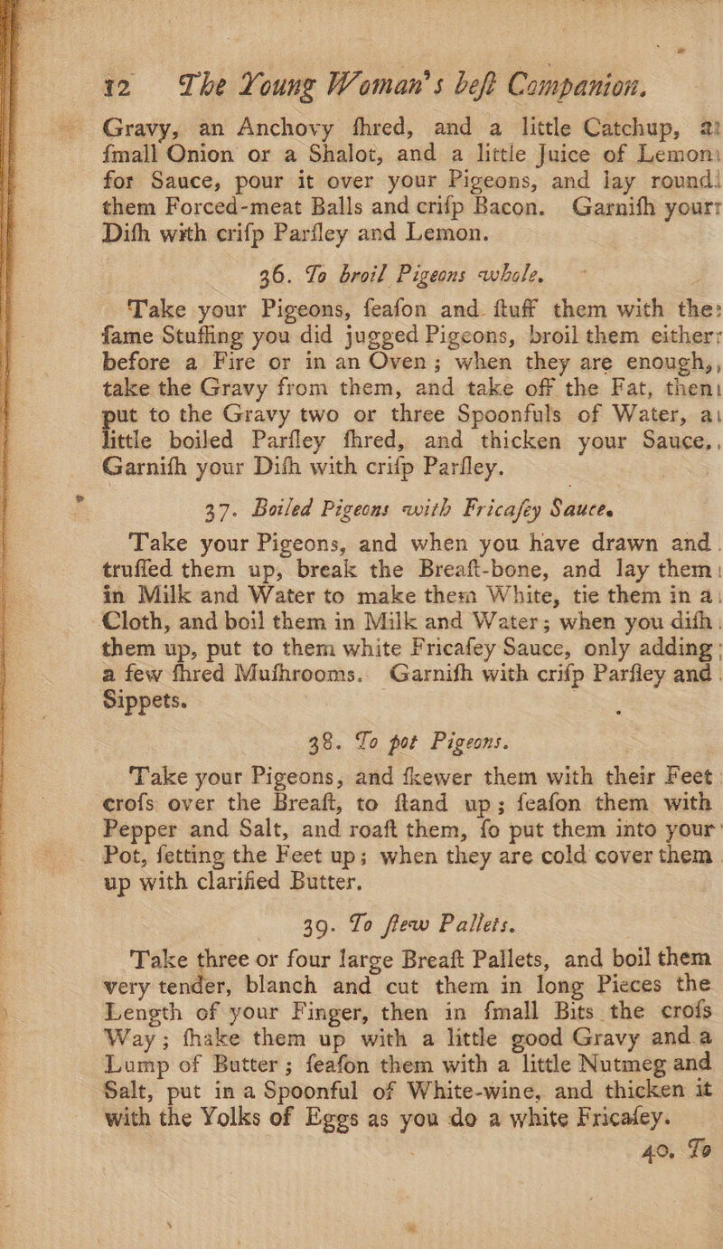 Sao ALL Saar ROS A a nae paar SSE x Gravy, an Anchovy fhred, and a little Catchup, 21 fmall Onion or a Shalot, and a little Juice of Lemom for Sauce, pour it over your Pigeons, and jay round! them Forced-meat Balls and crifp Bacon. Garnifh yourr Dith with crifp Parfley and Lemon. 36. To broil Pigeons whale. Take your Pigeons, feafon and ftuff them with the: fame Stuffing you did jugged Pigeons, broil them either: before a Fire or in an Oven; when they are enough,, take the Gravy from them, and take off the Fat, then: put to the Gravy two or three Spoonfuls of Water, ai little boiled Parfley fhred, and thicken your Sauce,, Garnifh your Difh with crifp Parfley. : 37. Botled Pigeons with Fricafey Saaee, Take your Pigeons, and when you have drawn and. truffed them up, break the Breaft-bone, and lay them: in Milk and Water to make them White, tie them in a: Cloth, and boil them in Milk and Water; when you dith. them up, put to them white Fricafey Sauce, only adding; a few fhred Mufhrooms. Garnifh with crifp Parfley and . Sippets. ed 38. To pot Pigeons. Take your Pigeons, and fkewer them with their Feet | crofs over the Breaft, to ftland up; feafon them with Pepper and Salt, and roaft them, fo put them into your: Pot, fetting the Feet up; when they are cold cover them. up with clarified Butter. 39. To flew Pallets. Take three or four large Breaft Pallets, and boil them very tender, blanch and cut them in long Pieces the Length of your Finger, then in fmall Bits the crofs Way; fhake them up with a little good Gravy anda Lump of Butter ; feafon them with a little Nutmeg and Salt, put in a Spoonful of White-wine, and thicken it with the Yolks of Eggs as you do a white Fricafey. 40, Lo