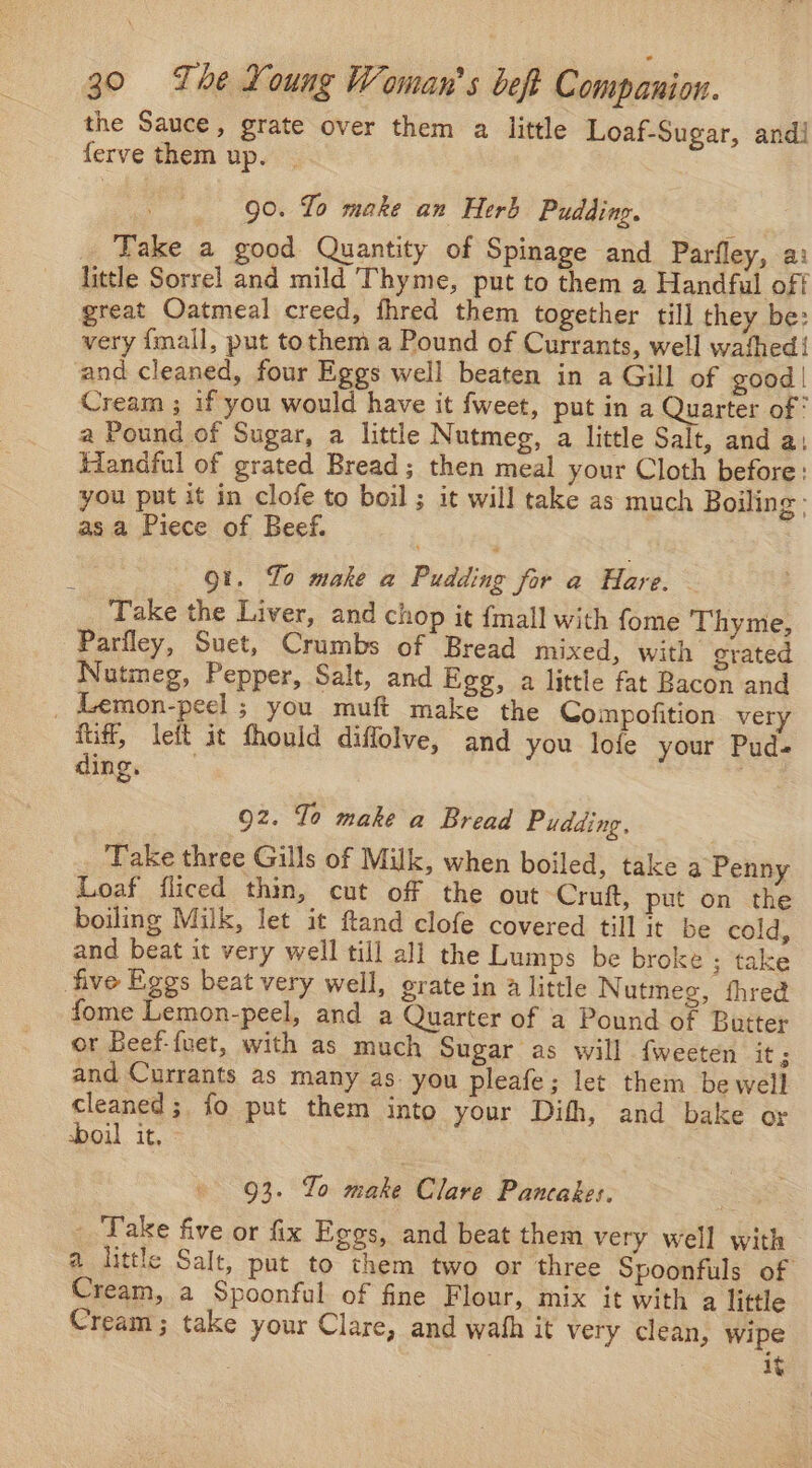 the Sauce, grate over them a little Loaf-Sugar, and! ferve them up. 90. Lo make an Herb Pudding. _ Take a good Quantity of Spinage and Parfley, a: little Sorrel and mild Thyme, put to them a Handful off great Oatmeal creed, fhred them together till they be: very {mall, put tothem a Pound of Currants, well wathed{ and cleaned, four Eggs well beaten in a Gill of good | Cream ; if you would have it fweet, put in a Quarter of° a Pound of Sugar, a little Nutmeg, a little Salt, and a: Handful of grated Bread; then meal your Cloth before: you put it in clofe to boil ; it will take as much Boiling; asa Piece of Beef. | Qt. To make a Pudding for a Hare. Take the Liver, and chop it {mall with fome Thyme, Parfley, Suet, Crumbs of Bread mixed, with grated Nutmeg, Pepper, Salt, and Egg, a little fat Bacon and _ Lemon-peel ; you muft make the Compofition very fiff, leit it fhould diffolve, and you lofe your Pud- ding, 7 92. To make a Bread Pudding. ‘Take three Gills of Milk, when boiled, take a Penny Loaf fliced thin, cut off the out Cruft, put on the boiling Milk, let it ftand clofe covered till it be cold, and beat it very well till all the Lumps be broke ; take five Eggs beat very well, erate in 4 little Nutmeg, thred fome Lemon-peel, and a Quarter of a Pound of Butter or Beef-{uet, with as much Sugar as will {weeten it ; and Currants as many as you pleafe; let them be well cleaned; fo put them into your Dith, and bake or boil it, 93. Yo make Clare Pancakes. _ Take five or fix Eggs, and beat them very well with @. little Salt, put to them two or ‘three Spoonfuls of Cream, a Spoonful of fine Flour, mix it with a little Cream; take your Clare, and wath it very clean, wipe 1y