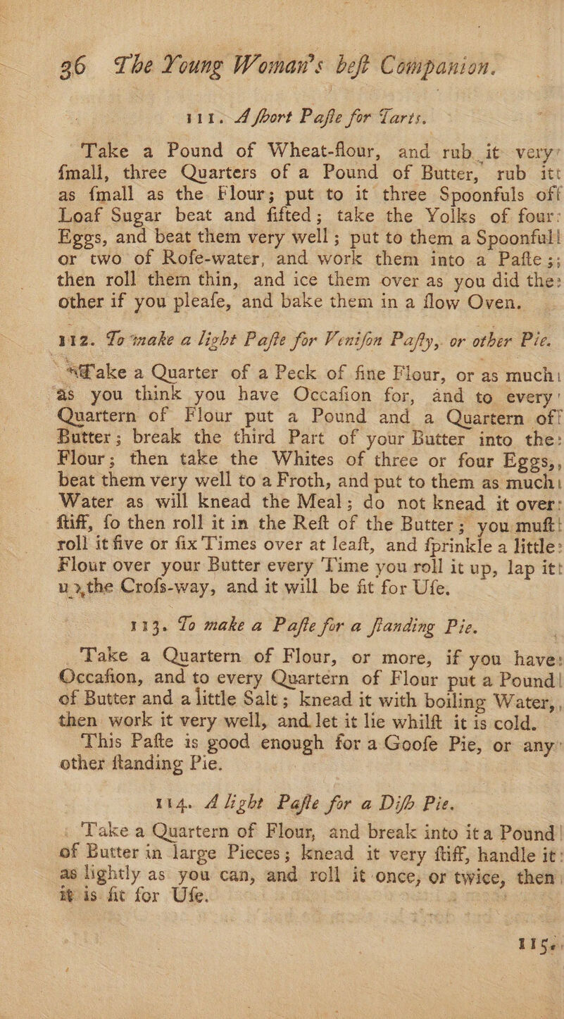 111. 4 fhort Pafie for Tarts. Take a Pound of Wheat-flour, and rub it very’ fmall, three Quarters of a Pound of Butter, rub itt as {mall as the Flour; put to it three Spoonfuls off Loaf Sugar beat and fifted; take the Yolks of four: Eggs, and beat them very well; put to them a Spoonful! or two of Rofe-water, and work them into a Pafte;; then roll them thin, and ice them over as you did the: other if you pleafe, and bake them in a flow Oven. 112. To make a light Pafte for Venifon Pafty,. or other Pie. “A®ake a Quarter of a Peck of fine Flour, or as much as you think you have Occafion for, and to every’ Quartern of Flour put a Pound and a Quartern off Butter; break the third Part of your Butter into the: Flour; then take the Whites of three or four Eggs,, beat them very well to a Froth, and put to them as much! Water as will knead the Meal; do not knead it over: ftiff, fo then roll it in the Reft of the Butter; you muft! roll it five or fix'Times over at leaft, and fprinkle a little: Flour over your Butter every ‘Time you roll it up, lap itt u»,the Crofs-way, and it will be fit for Ufe. 113. To make a Pafte for a fianding Pie. Take a Quartern of Flour, or more, if you have: Occafion, and to every Quartern of Flour put a Pound! of Butter and a little Sale; knead it with boiling Water, , then work it very well, and let it lie whilft it is cold. This Pafte is good enough for a Goofe Pie, or any” other ftanding Pie. 114. Alight Pafle for a Difh Pie. | ‘Take a Quartern of Flour, and break into ita Pound! of Butter in large Pieces; knead it very fff, handle it: as lightly as you can, and roll it once, or twice, then) Bis fit for Ufe. mie , 1is¢,