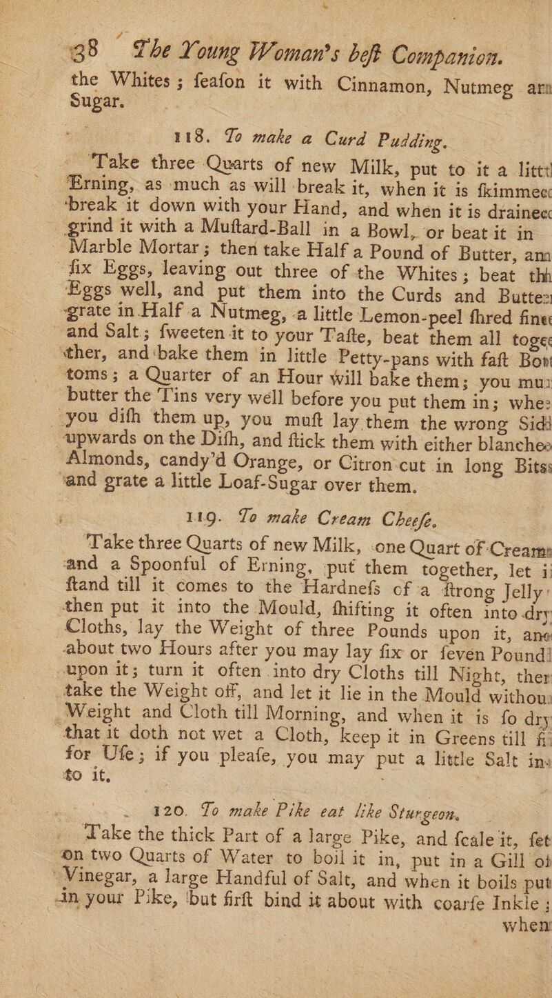 ~~ 38 © The Young Woman's beft Companion. the Whites ; feafon it with Cinnamon, Nutmeg ar: Sugar. | 118. Yo make a Curd Pudding. ‘Take three Quarts of new Milk, put to it a littt Erning, as much as will -break it, when it is fkimmec ‘break it down with your Hand, and when it is drainec grind it with a Muftard-Ball in a Bowl, or beat it in Marble Mortar; then take Half a Pound of Butter, ann fix Eggs, leaving out three of the Whites ; beat thb Eggs well, and put them into the Curds and Butte ‘grate in. Half a Nutmeg, -a little Lemon-peel fhred fine and Salt.; fweeten it to your Tafte, beat them all toge: sther, and‘bake them in little Petty-pans with faft Bon toms; a Quarter of an Hour will bake them; you mui butter the Tins very well before you put them in; whe: you difh them up, you muft lay them the wrong Sidi upwards on the Dith, and ftick them with either blanches Almonds, candy’d Orange, or Citron:cut in long Bits: vand grate a little Loaf-Sugar over them. 119. To make Cream Cheefe. Take three Quarts of new Milk, -one Quart of Cream: and a Spoonful of Erning, put them together, let i: ftand till it comes to the Hardnefs of a ftrong Jelly: then put it into the Mould, hhifting it often into dry Cloths, lay the Weight of three Pounds upon it, ane about two Hours after you may lay fix or feven Pound! upon it; turn it often into dry Cloths till Night, ther take the Weight off, and let it lie in the Mould withou: Weight and Cloth till Morning, and when it is fo dry ‘that it doth not wet a Cloth, keep it in Greens till f: for Ufe; if you pleafe, you may put a little Salt inv to it, _ 420. To make Pike eat Sike Sturgeom, ake the thick Part of a large Pike, and f{cale it, fet n two Quarts of Water to boil it in, put in a Gill of Vinegar, a large Handful of Salt, and when it boils put in your Pike, ‘but firft bind it about with coarfe Inkle ; when
