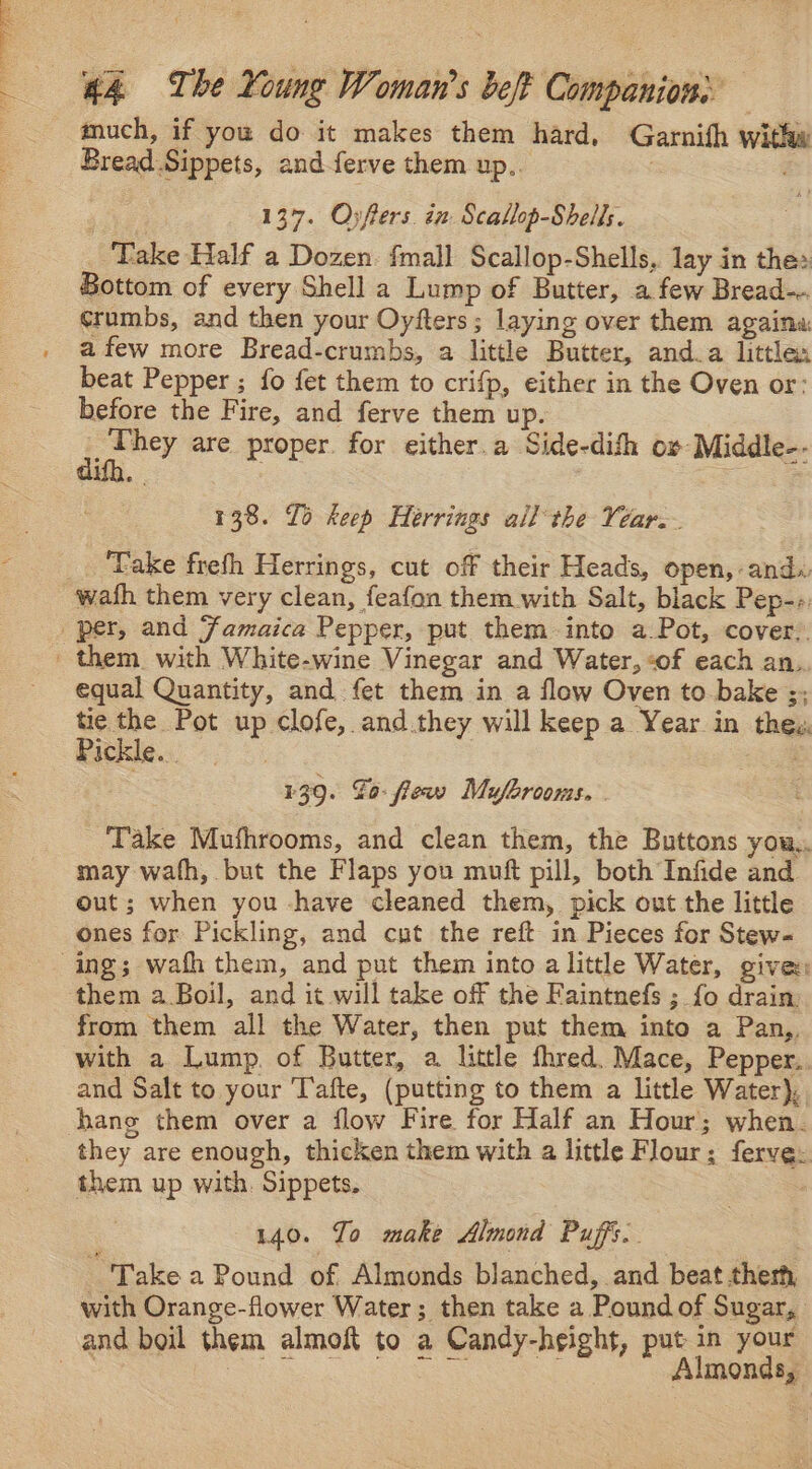 Na Ag aad 44 The Young Woman's belt Companion: much, if you do it makes them hard, Garnifh with Bread Sippets, and-ferve them up... 137. Oyfters. in Scallop-Shells. Take Half a Dozen. {mall Scallop-Shells, lay in the: Bottom of every Shell a Lump of Butter, a few Bread- crumbs, and then your Oyfters; laying over them againa: afew more Bread-crumbs, a little Butter, and.a little beat Pepper ; fo fet them to crifp, either in the Oven or: before the Fire, and ferve them up. I ale are proper. for either.a Side-difh ox Middle-. 138. To keep Heérrings all the Veare. ‘Take frefh Herrings, cut of their Heads, open, and. wath them very clean, feafon them with Salt, black Pep-- equal Quantity, and fet them in a flow Oven to bake ;; tie the Pot up clofe, and.they will keep a Year in thes, Pickle... | | a 139. Fo: fieav Mufhrooms. Take Mufhrooms, and clean them, the Buttons you,, may wath, but the Flaps you muft pill, both Infide and. out; when you have cleaned them, pick out the little ones for Pickling, and cut the reft in Pieces for Stew- from them all the Water, then put them into a Pan,, with a Lump. of Butter, a little fhred. Mace, Pepper.. and Salt to your T'afte, (putting to them a little Water), hang them over a flow Fire for Half an Hour; when. they are enough, thicken them with a little Flour; ferve: them up with. Sippets. . 140. Jo make Almond Puffs. “Take a Pound of Almonds blanched, and beat ther with Orange-flower Water; then take a Pound of Sugar, Almonds,