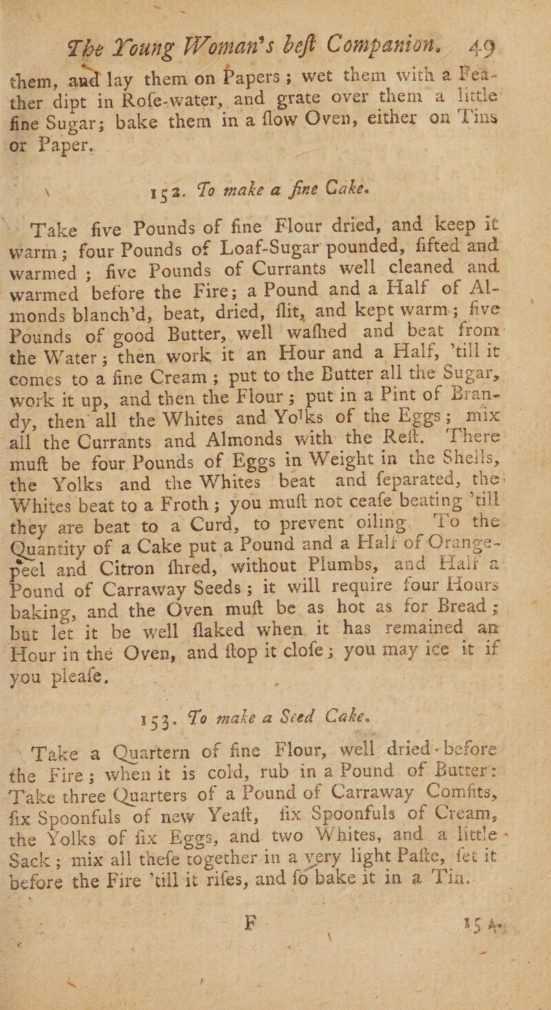 ~~ , = The Young ‘oman 5 beft Companion. 49 them, ape lay them on Papers ; wet them with a Fea- ther dipt in Rofe-water, and grate over them a little’ fine Sugar; bake them in a flow Oven, either on ‘Tins or Paper. ~ ee 52. To make a fine Cake. Take five Pounds of fine Flour dried, and keep it warm; four Pounds of Loaf-Sugar pounded, fifted and warmed ; five Pounds of Currants well cleaned and warmed before the Fire; a Pound and a Half of Al- monds blanch’d, beat, dried, flit, and kept warm; five Pounds of good Butter, well wafhed and beat from: the Water; then work it an Hour and a Half, “till it comes to a fine Cream; put to the Butter all the Sugar, work it up, and then the Flour; put in a Pint of Bran- dy, then’ all the Whites and Yolks of the Eggs; mix ‘all the Currants and Almonds with the Refit. There muft be four Pounds of Eggs in Weight in the Sheils, © the Yolks and the Whites beat and feparated, the: Whites beat to a Froth; you muft not ceafe beating “ull they are beat to a Curd, to prevent oiling. ‘To the. Quantity of a Cake put a Pound and a Halt of Orange- peel and Citron fhred, without Plumbs, and Halr a Pound of Carraway Seeds; it will require four Hours baking, and the Oven muft be as hot as for Bread; | but let it be well flaked when it has remained an Hour in the Oven, and flop it clofe; you may ice it if you pleafe, : | PEA. To make a Seed Cake. -'Take a Quartern of fine Flour, well dried -before the Fire; when it is cold, rub in a Pound of Butter: Take three Quarters of a Pound of Carraway Comifits, fix Spoonfuls of new Yeaft, fix Spoonfuls of Cream, the Yolks of fix Eggs, and two Whites, and a little - Sack ; mix all thefe together in a very light Pafte, fet it before the Fire “till it rifes, and fo bake it in a Tin. pb 1S Ae: is ~~