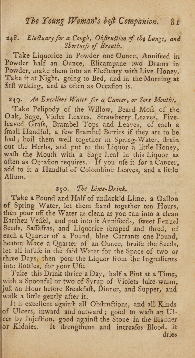 248. Elefuary for a Cough, Obftrudtion of thg Lungs, poh Shorine/s of Breath. |. Take Liquorice in Powder one Ounce, Annifeed in | Powder half an Ounce, Elicampane two Drams’ in Powder, make them into an Eleuary with Live-Honey. Take it at Night, going to Bed, and in the Morning at | firft waking, and as often as Occafion is. 249. An Excellent Water for a Cancer, or Sore Mouths. — Take Pelipody of the Willow, Beard Mofs of the | Oak, Sage, Violet Leaves, Strawberry Leaves, Five- |leaved Grafs, Brambel Tops and Leaves, of each a {mall Handful, a few Brambel Berries if they are to be 'had; boil them well together in Spring-Water, ftrain ,out the Herbs, and put to the Liquor a little Honey, |} wath the Mouth with a Sage Leaf in this Liquor as often as Occafion requires. If you ufe it for a Cancer, | add to it a Handful of Colombine Leaves, and a little | Allum. ; : Ee 250. Lhe Lime-Drink. _. Take a Pound and Half of unflack’d Lime, a Gallon (of Spring Water, let them ftand together ten Hours, then pour off the Water as clean as you can into a clean \Earthen Veffel, and put into it Annifeeds, fweet Fennel Seeds, Saffafras, and Liquorice fcraped and fhred, of each a Quarter of a Pound, blue Currants one Pound, | beaten Mace a Quarter of an Ounce, bruife the Seeds, let all infufe in the faid Water for the Space of two or jthree Days, then pour the Liquor from the Ingredients into Bottles, for your Ufe. | Take this Drink thrice a Day, half a Pint at a Time, with a Spoonful or two of Syrup of Violets luke. warm, \juft an Hour before Breakfaft, Dinner, and Supper, and jwalk a little gently after it. os It is excellent againft all Obftruions, and all Kinds jof Ulcers, inward and outward ; good to wafh an Ul-_ jcet by Injection, good againft the Stone in the Bladder or Kidnies. It ftrengthens and increafes — it r1eés