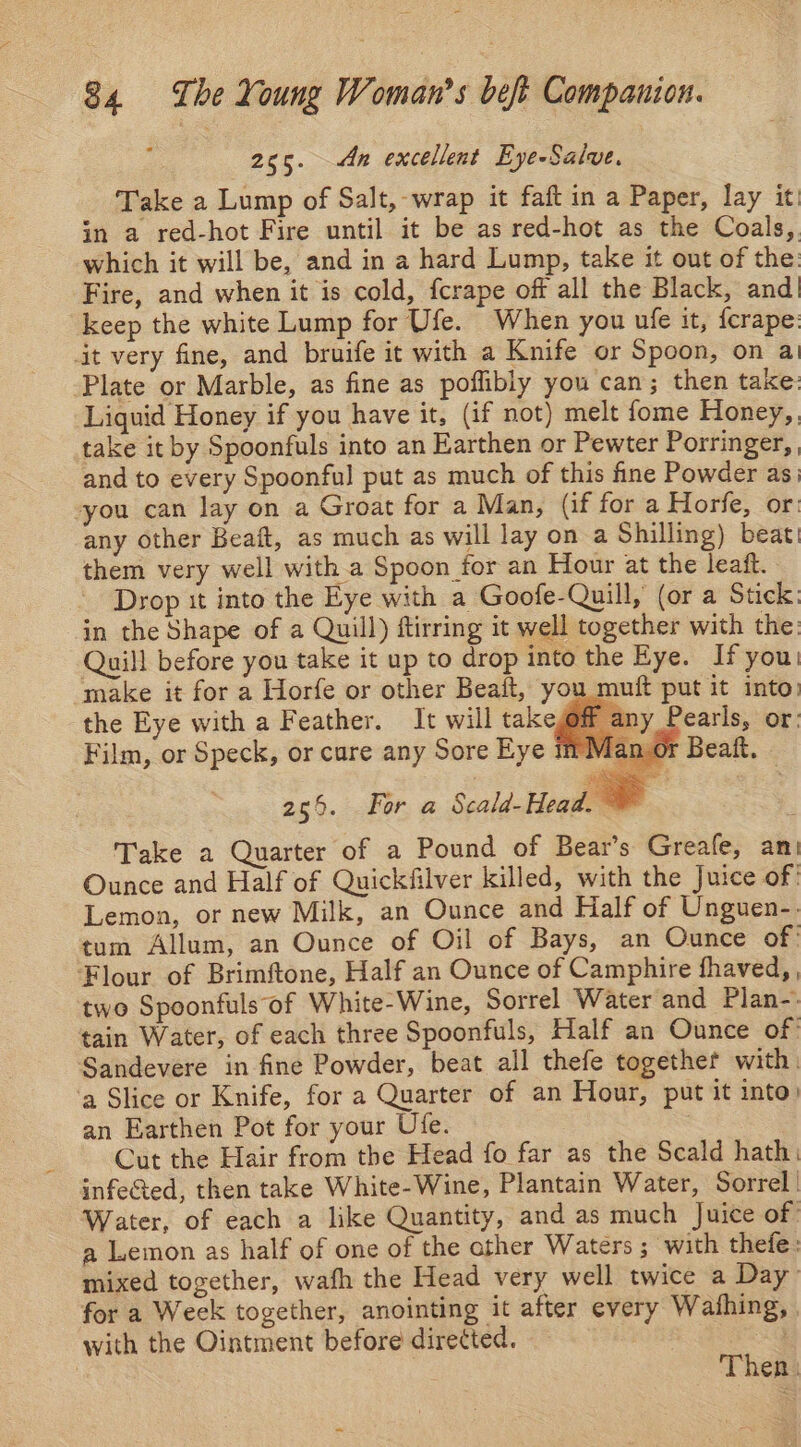 255. An excellent Eye-Salve. Take a Lump of Salt, -wrap it faft in a Paper, lay it in a red-hot Fire until it be as red-hot as the Coals, which it will be, and in a hard Lump, take it out of the: Fire, and when it is cold, fcrape off all the Black, and keep the white Lump for Ufe. When you ule it, fcrape. it very fine, and bruife it with a Knife or Spoon, on a Plate or Marble, as fine as poflibly you can; then take: Liquid Honey if you have it, (if not) melt fome Honey,. take it by Spoonfuls into an Earthen or Pewter Porringer, and to every Spoonful put as much of this fine Powder as. you can lay on a Groat for a Man, (if for a Horfe, or: any other Beaft, as much as will lay on a Shilling) beat! them very well with a Spoon for an Hour at the leaft. Drop it into the Eye with a Goofe-Quill, (or a Stick: in the Shape of a Quill) ftirring it well together with the: Quill before you take it up to drop into the Eye. If you make it for a Horfe or other Beaft, you_muft put it into. the Eye with a Feather. It will take 1y Pearls, or: Film, or Speck, or cure any Sore Eye nO 266. fer a Scald-Head. ~ ? Take a Quarter of a Pound of Bear’s Greafe, an Ounce and Half of Quickfilver killed, with the Juice of’ Lemon, or new Milk, an Ounce and Half of Unguen-. tum Allum, an Ounce of Oil of Bays, an Ounce of’ Flour of Brimftone, Half an Ounce of Camphire fhaved, , two Spoonfuls of White-Wine, Sorrel Water and Plan-. tain Water, of each three Spoonfuls, Half an Ounce of: Sandevere in fine Powder, beat all thefe together with. ‘a Slice or Knife, for a Quarter of an Hour, put it into) an Earthen Pot for your Ufe. Cut the Hair from the Head fo far as the Scald hath: infected, then take White-Wine, Plantain Water, Sorrel. Water, of each a like Quantity, and as much Juice of | a Lemon as half of one of the other Waters ; ‘with thefe: mixed together, wafh the Head very well twice a Day’ for a Week together, anointing it after every Wafhing, with the Ointment before dire¢ted. | Then: