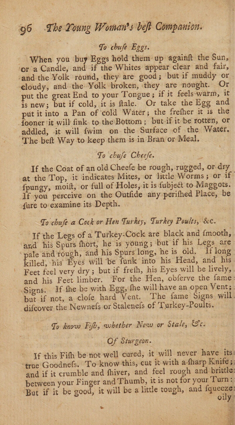To chufe Eggs. When you buy Eggs hold them up againft the Sun, ‘ora Candle, and if the Whites appear clear and fair, ‘and the Yolk round, they are good; but if muddy or -eloudy, and the Yolk broken, ‘they are nought. Or put the great End to your Tongue ; if it feels-~warm, it is new; but if cold, it is ftale. Or take the Egg and put it into a Pan of cold Water; the frefher it is the fooner ‘it will fink. to. the Bottom ; but-if it be rotten, or addled, it will fwim on. the Surface of .the Water. The beft Way to keep them is in Bran or Meal. To chuje Cheefe. If the Coat of an old Cheefe be rough, rugged, or. dry at the Top, it indicates Mites, or little Worms; or if fpungy, moift, or full of Holes, it is fubject to Maggots. 1f you perceive on the Outfide any perifhed Place, be fure to'examine its Depth. | To chufe a Cock or Hen Turkey, Turkey Poults, &amp;e. If the Legs of a Turkey-Cock are black and {mooth, , and his Spurs fhort, he is young; ‘but if his Legs are pale and rough, and his Spurs long, he is old. If long: killed, his Eyes will be funk into his Head, and his. Feet feel very dry; but if freth, his Eyes will be lively, | and his Feet limber. For the Hen, obferve the fame: Signs. If the be with Egg, fhe will have an open Vents | “but if not, a clofe hard Vent. The fame Signs will. difcover. the Newnefs or Staleneds of 'Turkey-Poults. To know Fifo, whether New or Stale, fer 4.5. Of Sturgeon. If this Fith be'nct well cured, it will never have its: “true Goodnefs. To know this, cut it with a-fharp Knife s: and if it crumble and fhiver, and feel rough and brittle: between your Finger and Thumb, it is not for your Turn: But if it be good, it will be a little tough, and gucces | Ouy >