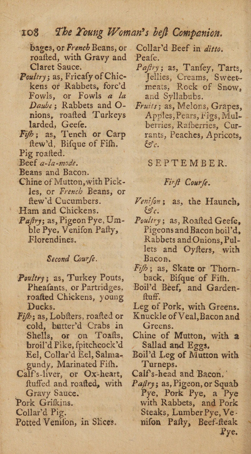 bages, or French Beans, or roafted, with Gravy and Claret Sauce. Poultry; as, Fricafy of Chic- kens of Rabbets, fore’d Fowls, or Fowls @ da Daube; Rabbets and O- nions, roafted ‘Turkeys larded, Geefe. Fi; as, Tench or Carp ftew’d, Bifque of Fifh. Pig roatted. 3 Beef a-/a-mode. Beans and Bacon. Chine of Mutton, with Pick- les, or French Beans, or ftew'’d Cucumbers. Ham and Chickens. Pafiry; as, Pigeon Pye, Um- ble Pye, Venifon Patty, Florendines. _ Second Courfe. Poultry; as, Turkey Pouts, Pheafants, or Partridges, roafted Chickens, young Ducks. Fi/b; as, Lobfters, roafted or cold, butter’d Crabs in Shells, or on ‘Toatts, broil’d Pike, fpitchcock’d Eel, Collard Eel, Salma- -gundy, Marinated Fith. Calf’s-liver, or Ox-heart, ftuffed and roafted, with _ Gravy Sauce. ~ Pork Grifkins. Collard Pig. Potted Venifon, in Siices. Collar’d Beef in ditto. Peafe. ; Pafiry; as, Tanfey, Tarts, Jellies, Creams, Sweet- ' meats, Rock of Snow, and Syllabubs. | : Fruits; as, Melons, Grapes, Apples, Pears, Figs, Mul- - berries, Rafberries, Cur- rants, Peaches, Apricots, EFe. SEPTEMBER. Fir Courfe. Venifon; as, the Haunch, fe Poultry; as, Roafted Geefe, Pigeons and Bacon boil’d, Rabbets and Onions, Pul- lets and Oyfters, with Bacon. Fifh; as, Skate or Thorn- back, Bifque of Fith, Boil’d Beef, and Garden- ftuff. Leg of Pork, with Greens. — Knuckle of Veal,Baconand © Greens. . e Chine of Mutton, with 2 . Sallad and Eggs, Boil’d Leg of Mutton with Turneps. . : Calf’s-head and Bacon, ’ Pafiry; as, Pigeon, or Squab — Pye, Pork Pye, a Pye with Rabbets, and Pork © Steaks, Lumber Pye, Ve- nifon Pafty, Beef-fteak > 3 Pye. &