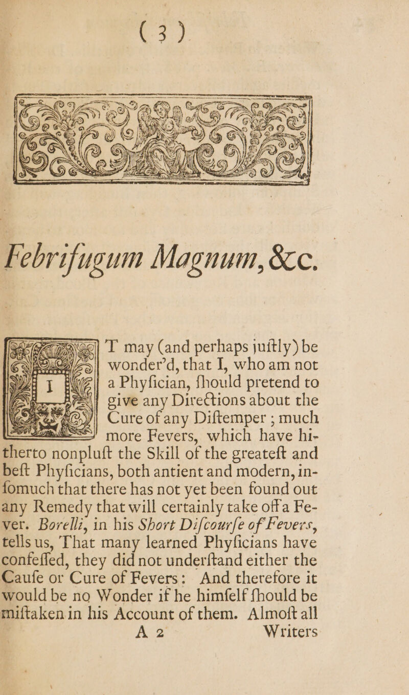 =~ a 6 ~&lt;N\YZAN @Y S INS UFO) y 1 ~~ Re Ray” We A Sy ¢ , x 46. S oS) @ ink 4 ey + { ‘ \€ @ &gt;) SAmni~@ Gie fe 5.) LG Aw STO ZR Oyl a SS See Febrifugum Magnum, &amp;c. T may (and perhaps juitly) be Z, wonder’d, that I, who am not Z| a Phyfician, fhould pretend to Bei} give any Directions about the Cure of any Diftemper ; much =a more Fevers, which have hi- therto nonpluft the Skill of the greateft and beft Phyficians, both antient and modern, in- fomuch that there has not yet been found out any Remedy that will certainly take offa Fe- ver. Borelli, in his Short Difcour/e of Fevers, tellsus, That many learned Phyficians have confeffed, they did not underftand either the Caufe or Cure of Fevers: And therefore it would be no Wonder if he himfelf fhould be miftaken in his Account of them. Almott all | Bee Writers -2 * = (i SOAS