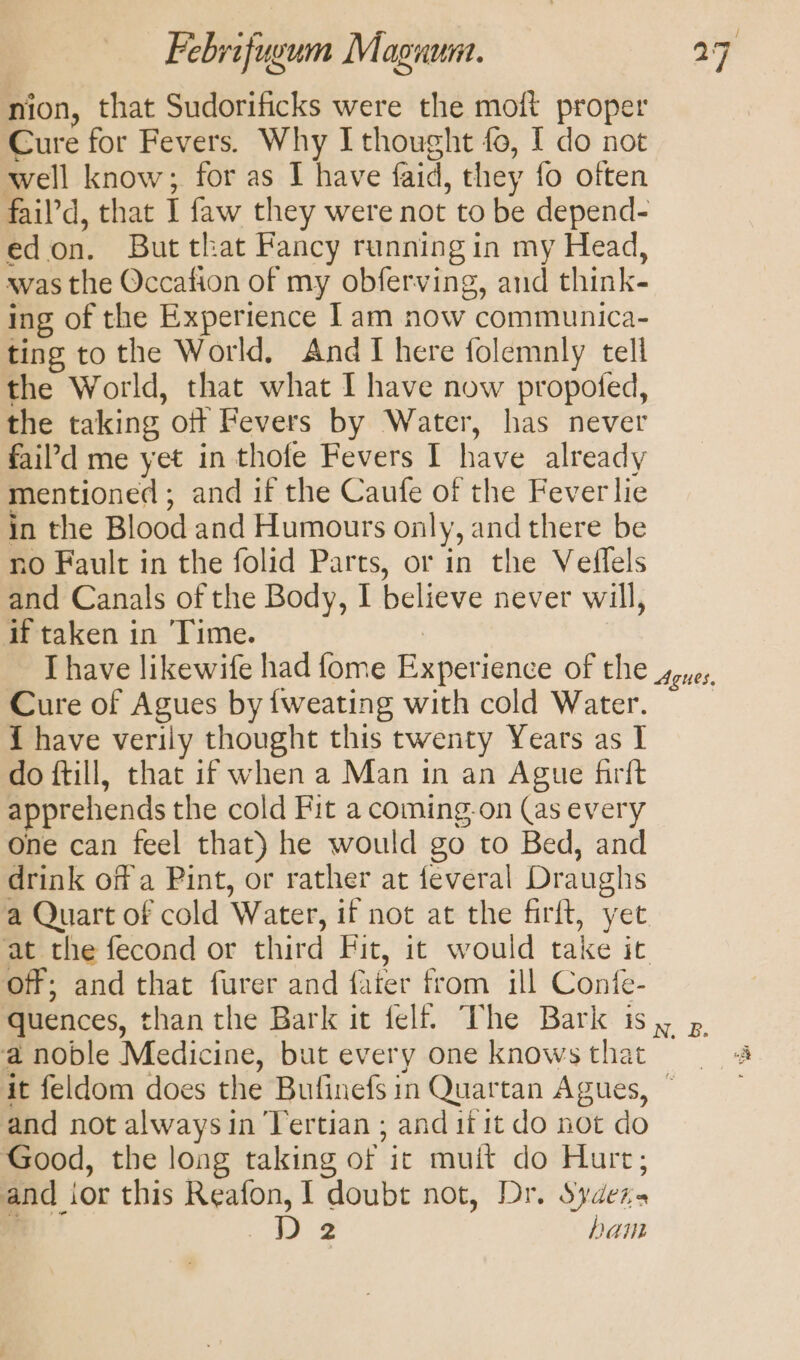 nion, that Sudorificks were the moft proper Cure for Fevers. Why I thought fo, I do not well know; for as I have faid, they fo often fail’d, that I faw they were not to be depend- edon. But that Fancy running in my Head, was the Occafion of my obferving, and think- ing of the Experience Iam now communica- ting to the World. AndTI here folemnly tell the World, that what I have now propofed, the taking oft Fevers by Water, has never fail’d me yet in thofe Fevers I have already mentioned ; and if the Caufe of the Fever lie in the Blood and Humours only, and there be no Fault in the folid Parts, or in the Veflels and Canals of the Body, I believe never will, if taken in Time. Ihave likewife had fome Experience of the syuey Cure of Agues by {weating with cold Water. { have verily thought this twenty Years as I do ftill, that if when a Man in an Ague firft apprehends the cold Fit a coming-on (as every One can feel that) he would go to Bed, and drink off a Pint, or rather at feveral Draughs a Quart of cold Water, if not at the firft, yet at the fecond or third Fit, it would take it off; and that furer and fater from ill Confe- quences, than the Bark it felt! The Bark is, p a noble Medicine, but every one knowsthat 4 it feldom does the Bufinefsin Quartan Agues, and not alwaysin Tertian ; and ii it do not do Good, the long taking of it muit do Hurt; and ior this Reafon, I doubt not, Dr. Sydezs i hk) ham