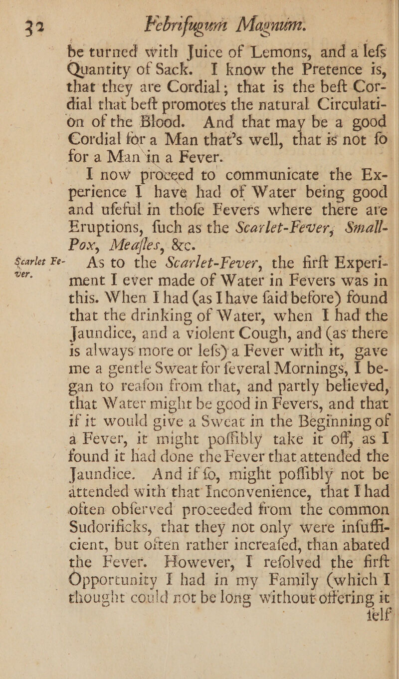 be turned with Juice of Lemons, and a lefs Quantity of Sack. I know the Pretence is, that they are Cordial; that is the beft Cor- dial that beft promotes the natural Circulati- on of the Blood. And that may be a good Cordial fora Man that’s well, that is not fo for a Man in a Fever. I now proveed to communicate the Ex- perience I have had of Water being good and ufeful in thofe Fevers where there are — Kruptions, fuch as the Scarlet-Fever; Small-_ Pox, Meajles, &amp;c. | Scarlet Fe- As to the Scarlet- Fever, the firft Experi- vr. ment I ever made of Water in Fevers was in this. When I had (as Ihave faid before) found that the drinking of Water, when Tf had the Jaundice, and a violent Cough, and (as there is always more or lefsya Fever with tt, gave me a gentle Sweat for feveral Mornings, I be- gan to reafon from that, and partly believed, that Water might be good i in Fevers, and that if it would give a Sweat in the Beginning of a Fever, it might poffibly take it off, as T - found it had done the Fever that attended the Jaundice. And if fo, might poflibly not be attended with that Tnconvenience, that Thad often obferved proceeded from the common Sudorificks, that they not only were infuffi- cient, but often rather increafed, than abated the Fever. However, I refolved the firft _ Opportunity I had in my Family (which I thought could not be long without offering 1 tele tell