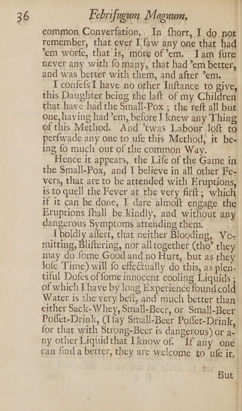 common Converfation,. In fhort, I do. nog remember, that ever I faw any one that had ‘em worfe, that is, more of °em. Jam fure — never any with fo many, that had ’em better, and was better with them, and after °em. — _ Iconiefst have no other Inftance to give, this Daughter being the laft of my Children that. have had the Small-Pox ; the reft all but one, having had’em, before I knew any Thing of this Method. And ’twas Labour loft to perfwade any one to ufe this Method, it be- ing fo much out of the common Way. _ Hence it appears, the Life of the Game in the Small-Pox, and I believe in all other Fe- vers, that are to be attended with Eruptions, is to quell the Fever at the very firft; which if it can be done, I dare almoft engage the Eruptions fhall be kindly, and without any dangcrous Symptoms attending them. _ Iboldly aifert, that neither Blooding, Vo- mitting, Biiterine. nor all together (tho’ they, may do fome.Good and no Hurt, but as they lofe Time) will fo effectually do this, as plen- tiful Dofes of fome innocent cooling Liquids ; of which Ihave by long Experience foundcold Water is the very beft, and much better than either Sack-Whey, Small-Beer, or Small-Beer Poflet-Drink, (fay Small-Beer Poflet-Drink, tor that with Strong-Beer is dangerous) or a- ny other Liquid that [know of. If any one can find a better, they are welcome to ufe it, &amp;