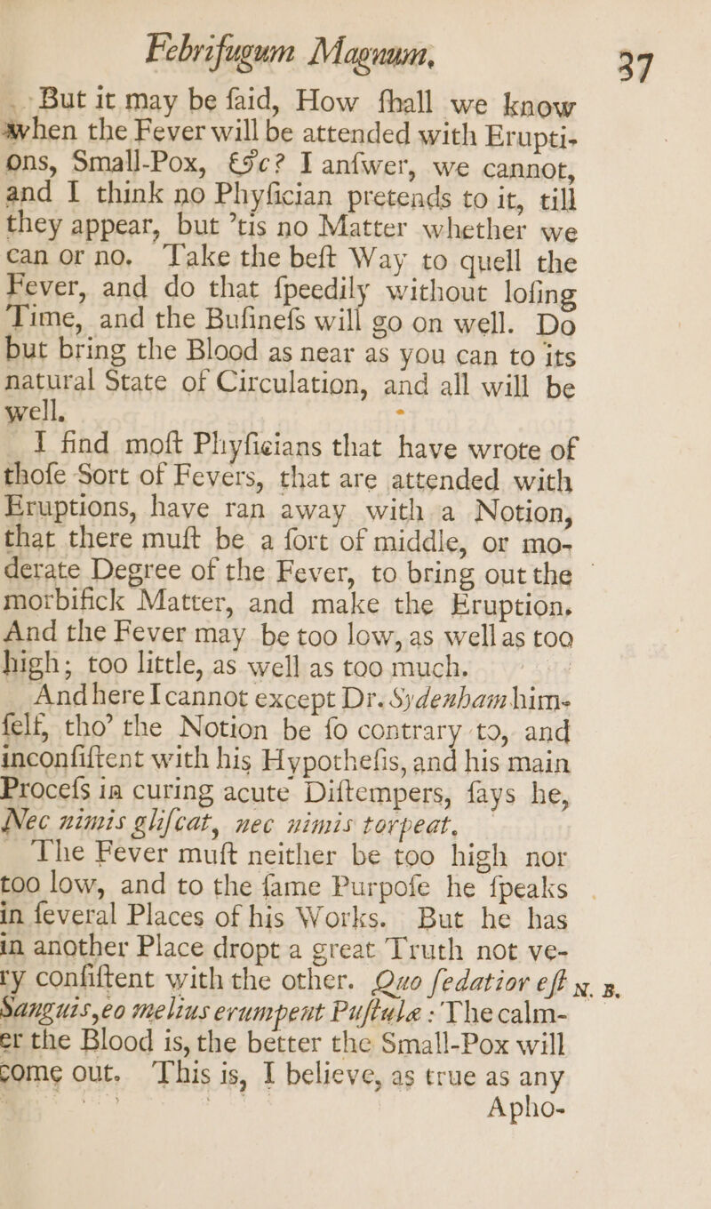 _ But it may be faid, How fthall we know when the Fever will be attended with Erupti- ons, Small-Pox, 9c? Tanfwer, we cannot, and I think no Phyfician pretends to it, till they appear, but tis no Matter whether we can orno., ‘Take the beft Way to quell the Fever, and do that fpeedily without lofing Time, and the Bufinefs will go on well. Do but bring the Blood as near as you can to its natural State of Circulation, and all will be well. ‘ 1 find moft Phyficians that have wrote of thofe Sort of Fevers, that are attended with Eruptions, have ran away with a Notion, that there muft be a fort of middle, or mo- morbifick Matter, and make the Eruption. And the Fever may be too low, as wellas too high; too little, as well as too much. ac _ AndhereI cannot except Dr. Sydexbamhim- felt, tho’ the Notion be fo contrary to, and inconfiftent with his Hypothefis, and his main Procefs ia curing acute Diftempers, fays he, Nec nimis glifcat, nec nimis torpeat, _ The Fever muft neither be too high nor too low, and to the fame Purpofe he {peaks in feveral Places of his Works. But he has in another Place dropt a great Truth not ve- 37 Sanguis,eo melius erumpent Puftule : Thecalm- et the Blood is, the better the Small-Pox will come out. This is, I believe, as true as any re ase: Apho-