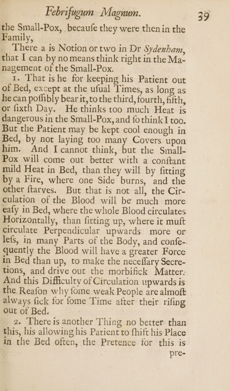 the Small-Pox, becaufe they were then in the Family, __ There a is Notion or two in Dr Sydenham, that I can by no means think right in the Ma- nagement of the Small-Pox. 1. That ishe for keeping his Patient out of Bed, except at the ufual ‘Times, as long as he can poflibly bear it, to the third, fourth, fifth, or fixth Day. He thinks too much Heat is dangerous in the Small-Pox, and fothink I too. But the Patient may be kept cool enough in Bed, by not laying too many Covers upon him. And I cannot think, but the Small- Pox will come out better with a conftant mild Heat in Bed, than they will by fitting by a Fire, where one Side burns, and the other ftarves. But that is not all, the Cir- culation of the Blood will be much more eafy in Bed, where the whole Blood circulates Horizontally, than fitting up, where it muft circulate Perpendicular upwards more or r quently the Blood will have a greater Force in Bed than up, to make the neceflary Secre- tions, and drive out the morbifick Matter. And this Difficulty of Circulation upwards is always fick for fome Time after their rifing Out of Bed. 2. There is another Thing no better: than this, his allowing his Patient to fhift his Place in the Bed often, the Pretence for this is | pre-