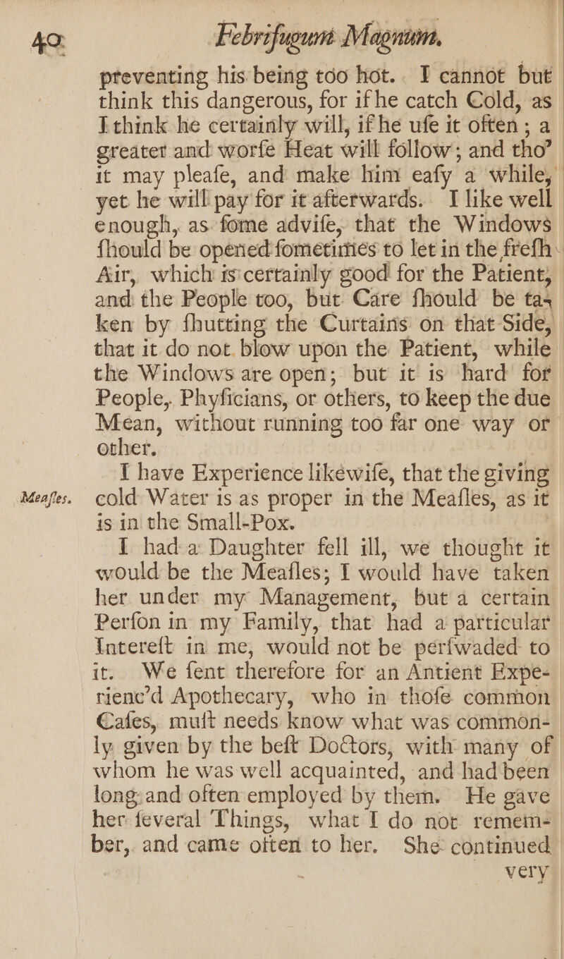 Meafles. preventing his being too hot.. I cannot but think this dangerous, for if he catch Cold, as [think he certainly will, if he ufe it often; a greater and worfe Heat will follow; and tho’ it may pleafe, and make him eafy a while, enough, as fome advife, that the Windows fhould be operied fometirties to let in the frefh: Air, which sscertainly good for the Patient, and: the People too, but Care fhould be tas ken by fhutting the Curtains on that Side, _ that it do not. blow upon the Patient, while the Windows are open; but it is hard for People, Phyficians, or others, to keep the due Mean, without running too far one way or other. 10S a | { have Experience likewife, that the giving cold Water is as proper in the Meafles, as it is in the Small-Pox. | I hada Daughter fell ill, we thought it would be the Meafles; I would have taken her under my Management, but a certain Perfon in my Family, that’ had a particular Intereft in me, would not be perfwaded- to it. We fent therefore for an Antient Expe- Cafes, mult needs know what was common- ly given by the beft Doctors, with many of whom he was well acquainted, and had been long. and often employed by them. He gave her feveral Things, what I do nor remem-— ber,. and came often to her. She continued very |